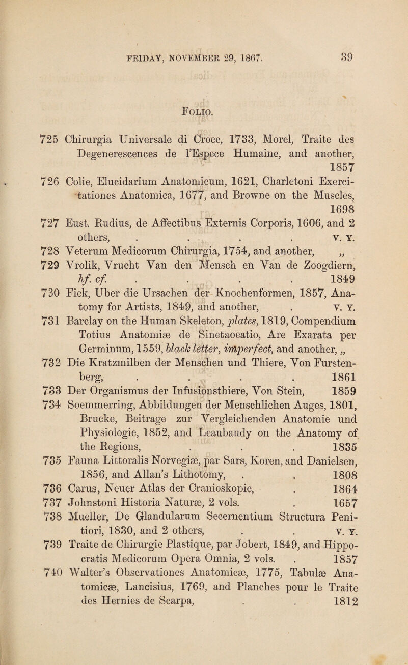 Folio. 725 Chirurgia Universale di Croce, 1733, Morel, Traite des Degenerescences de l’Espece Humaine, and another, 1857 726 Colie, Elucidarium Anatomicum, 1621, Charletoni Exerci- tationes Anatomica, 1677, and Browne on the Muscles, 1698 727 Eust. Rudius, de Affectibus Externis Corporis, 1606, and 2 others, . . . v. Y. 728 Veterum Medicorum Chirurgia, 1754, and another, „ 729 Yrolik, Yrucht Van den Mensch en Van de Zoogdiern, hf.cf . . . . 1849 730 Fick, Uber die Ursachen der Knochenformen, 1857, Ana¬ tomy for Artists, 1849, and another, . y. Y. 731 Barclay on the Human Skeleton, plates, 1819, Compendium Totius Anatomise de Sinetaoeatio, Are Exarata per Germinum, 1559, black letter, imperfect, and another, „ 732 Die Kratzmilben der Menschen und Thiere, Yon Fursten- berg, . . 7 . 1861 733 Der Organismus der Infusionsthiere, Yon Stein, 1859 734 Soemmerring, Abbildungen der Menschlichen Auges, 1801, Brucke, Beitrage zur Yergleichenden Anatomie und Physiologie, 1852, and Leaubaudy on the Anatomy of the Regions, . . . 1835 735 Fauna Littoralis Norvegise, par Sars, Koren, and Danielsen, 1856, and Allan’s Lithotomy, . . 1808 736 Carus, Neuer Atlas der Cranioskopie, . 1864 737 Johnstoni Historia Naturse, 2 vols. . 1657 738 Mueller, De Glandularum Secernentium Structura Peni- tiori, 1830, and 2 others, . . y. y. 739 Traite de Chirurgie Plastique, par Jobert, 1849, and Hippo- cratis Medicorum Opera Omnia, 2 vols. . 1857 740 Walter’s Observations Anatomicae, 1775, Tabulae Ana- tomicae, Lancisius, 1769, and Planches pour le Traite des Hernies de Scarpa, . . 1812