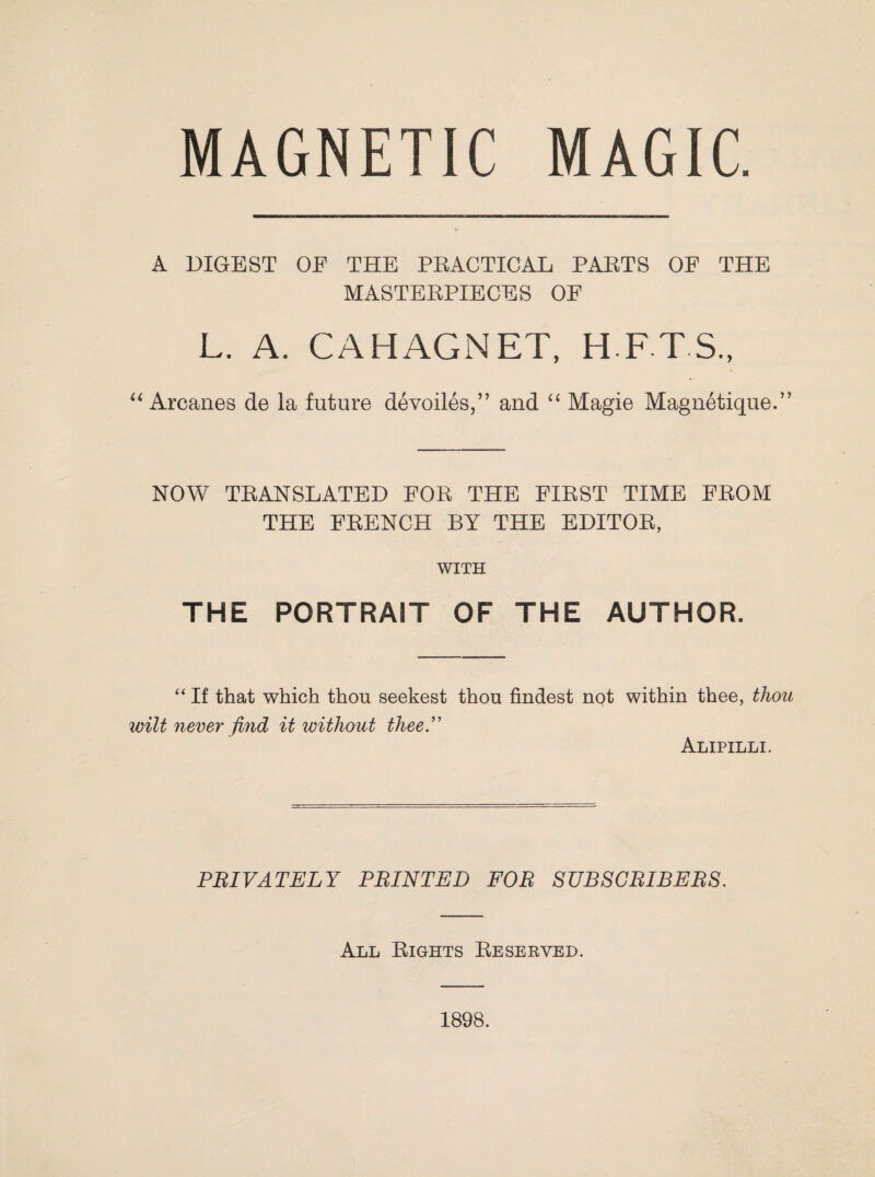 A DIGEST OF THE PRACTICAL PARTS OF THE MASTERPIECES OF L. A. CAHAGNET, H F T S., “ Arcanes de la future devoiles,” and “ Magie Magnetique.” NOW TRANSLATED FOR THE FIRST TIME FROM THE FRENCH BY THE EDITOR, WITH THE PORTRAIT OF THE AUTHOR. “ If that which thou seekest thou findest nQt within thee, thou wilt never find it without thee” Alipilli, PRIVATELY PRINTED FOR SUBSCRIBERS. All Rights Reserved.