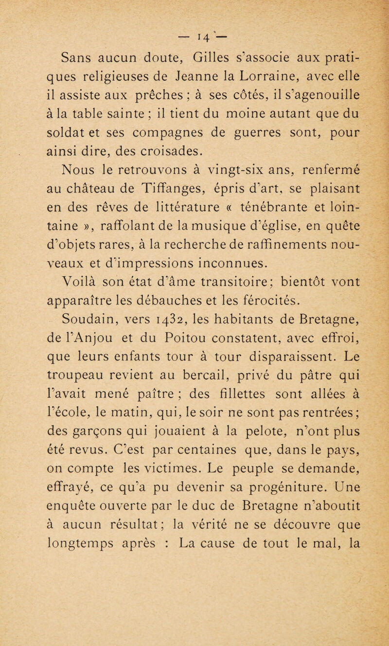 Sans aucun doute, Gilles s'associe aux prati¬ ques religieuses de Jeanne la Lorraine, avec elle il assiste aux prêches ; à ses côtés, il s’agenouille à la table sainte ; il tient du moine autant que du soldat et ses compagnes de guerres sont, pour ainsi dire, des croisades. Nous le retrouvons à vingt-six ans, renfermé au château de Tiffanges, épris d'art, se plaisant en des rêves de littérature « ténébrante et loin¬ taine », raffolant de la musique d'église, en quête d’objets rares, à la recherche de raffinements nou¬ veaux et d’impressions inconnues. Voilà son état d'âme transitoire; bientôt vont apparaître les débauches et les férocités. Soudain, vers 1432, les habitants de Bretagne, de l’Anjou et du Poitou constatent, avec effroi, que leurs enfants tour à tour disparaissent. Le troupeau revient au bercail, privé du pâtre qui l’avait mené paître ; des fillettes sont allées à l’école, le matin, qui, le soir ne sont pas rentrées ; des garçons qui jouaient à la pelote, n’ont plus été revus. C’est par centaines que, dans le pays, on compte les victimes. Le peuple se demande, effrayé, ce qu’a pu devenir sa progéniture. Une enquête ouverte par le duc de Bretagne n’aboutit à aucun résultat; la vérité ne se découvre que longtemps après : La cause de tout le mal, la