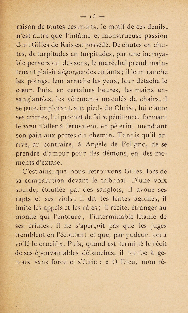 raison de toutes ces morts, le motif de ces deuils, n’est autre que l’infâme et monstrueuse passion dont Gilles de Rais est possédé. Déchûtes en chu¬ tes, de turpitudes en turpitudes, par une incroya¬ ble perversion des sens, le maréchal prend main¬ tenant plaisir àégorger des enfants ; il leur tranche les poings, leur arrache les yeux, leur détache le cœur. Puis, en certaines heures, les mains en¬ sanglantées, les vêtements maculés de chairs, il se jette, implorant, aux pieds du Christ, lui clame ses crimes, lui promet de faire pénitence, formant le vœu d’aller à Jérusalem, en pèlerin, mendiant son pain aux portes du chemin. Tandis qu’il ar¬ rive, au contraire, à Angèle de Foligno, de se prendre d’amour pour des démons, en des mo¬ ments d’extase. C’est ainsi que nous retrouvons Gilles, lors de sa comparution devant le tribunal. D’une voix sourde, étouffée par des sanglots, il avoue ses rapts et ses viols ; il dit les lentes agonies, il imite les appels et les râles ; il récite, étranger au monde qui l’entoure , l’interminable litanie de ses crimes; il ne s’aperçoit pas que les juges tremblent en l’écoutant et que, par pudeur, on a voilé le crucifix. Puis, quand est terminé le récit de ses épouvantables débauches, il tombe à ge¬ noux sans force et s’écrie : « O Dieu, mon ré-