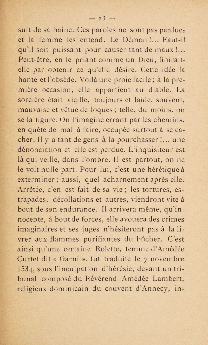 suit de sa haine. Ces paroles ne sont pas perdues et la femme les entend. Le Démon!... Faut-il qu’il soit puissant pour causer tant de maux!... Peut-être, en le priant comme un Dieu, finirait- elle par obtenir ce qu’elle désire. Cette idée la hante et l’obsède. Voilà une proie facile ; à la pre¬ mière occasion, elle appartient au diable. La sorcière était vieille, toujours et laide, souvent, mauvaise et vêtue de loques ; telle, du moins, on se la figure. On l’imagine errant parles chemins, en quête de mal à faire, occupée surtout à se ca¬ cher. Il y a tant de gens à la pourchasser !... une dénonciation et elle est perdue. L’inquisiteur est là qui veille, dans l’ombre. Il est partout, on ne le voit nulle part. Pour lui, c’est une hérétique à exterminer ; aussi, quel acharnement après elle. Arrêtée, c’en est fait de sa vie ; les tortures, es¬ trapades, décollations et autres, viendront vite à bout de son endurance. Il arrivera même, qu’in¬ nocente, à bout de forces, elle avouera des crimes imaginaires et ses juges n'hésiteront pas à la li¬ vrer aux flammes purifiantes du bûcher. C’est ainsi qu'une certaine Rolette, femme d’Amédée Curtet dit « Garni », fut traduite le 7 novembre i534, sous l’inculpation d’hérésie, devant un tri¬ bunal composé du Révérend Amédée Lambert, religieux dominicain du couvent d’Annecy, in-