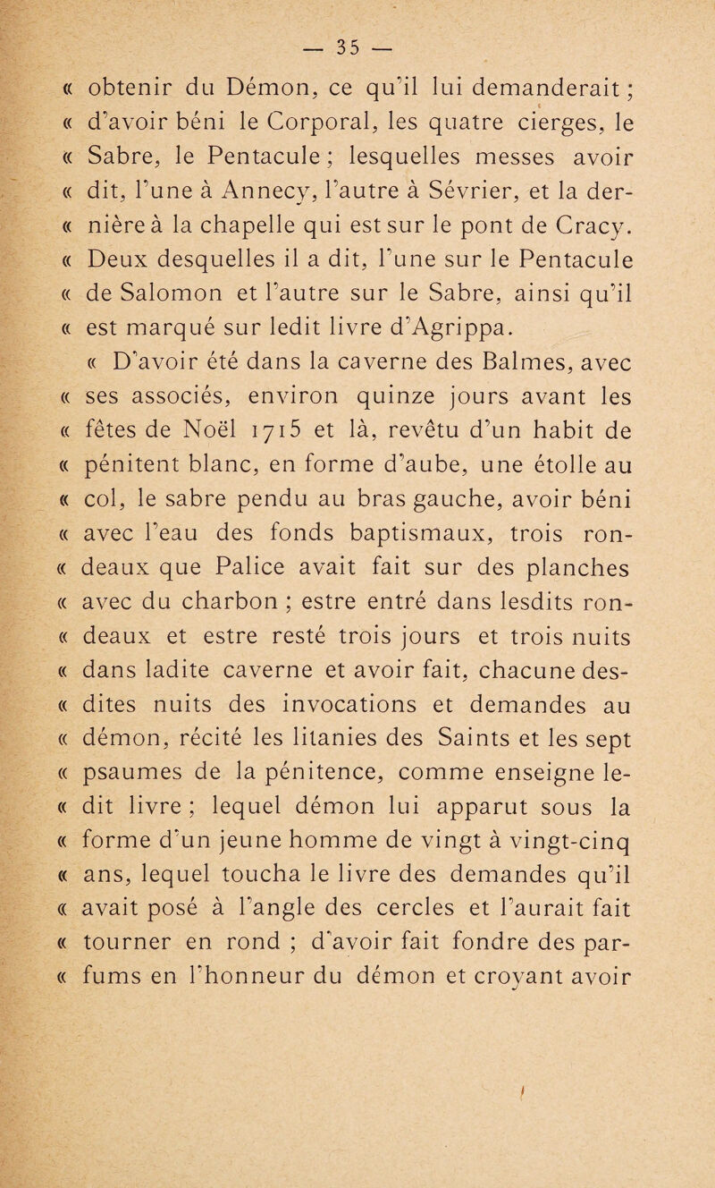 « obtenir du Démon, ce qu'il lui demanderait ; « « d’avoir béni le Corporal, les quatre cierges, le « Sabre, le Pentacule ; lesquelles messes avoir « dit, l’une à Annecy, l’autre à Sévrier, et la der- « nière à la chapelle qui est sur le pont de Cracy. « Deux desquelles il a dit, l’une sur le Pentacule « de Salomon et l’autre sur le Sabre, ainsi qu’il « est marqué sur ledit livre d’Agrippa. « D'avoir été dans la caverne des Balmes, avec « ses associés, environ quinze jours avant les « fêtes de Noël 1715 et là, revêtu d’un habit de « pénitent blanc, en forme d’aube, une étoile au « col, le sabre pendu au bras gauche, avoir béni « avec l’eau des fonds baptismaux, trois ron- « deaux que Palice avait fait sur des planches « avec du charbon ; estre entré dans lesdits ron- « deaux et estre resté trois jours et trois nuits « dans ladite caverne et avoir fait, chacune des- « dites nuits des invocations et demandes au « démon, récité les litanies des Saints et les sept « psaumes de la pénitence, comme enseigne le- « dit livre ; lequel démon lui apparut sous la « forme d’un jeune homme de vingt à vingt-cinq « ans, lequel toucha le livre des demandes qu’il « avait posé à l'angle des cercles et l’aurait fait « tourner en rond ; d'avoir fait fondre des par- « fums en l'honneur du démon et croyant avoir