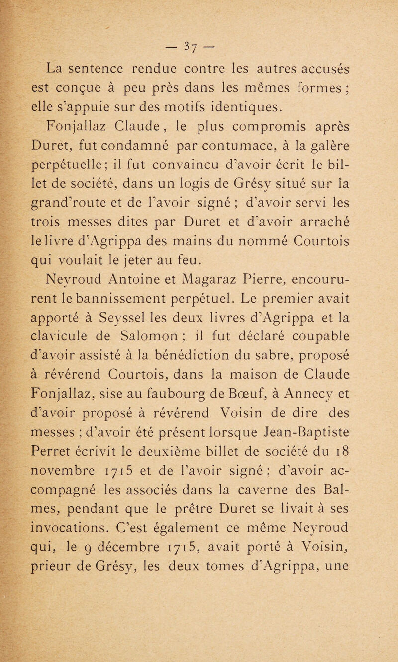 La sentence rendue contre les autres accusés est conçue à peu près dans les mêmes formes ; elle s’appuie sur des motifs identiques. Fonjallaz Claude, le plus compromis après Duret, fut condamné par contumace, à la galère perpétuelle; il fut convaincu d’avoir écrit le bil¬ let de société, dans un logis de Grésy situé sur la grand’route et de bavoir signé; d'avoir servi les trois messes dites par Duret et d'avoir arraché le livre d’Agrippa des mains du nommé Courtois qui voulait le jeter au feu. Neyroud Antoine et Magaraz Pierre, encouru¬ rent le bannissement perpétuel. Le premier avait apporté à Seyssel les deux livres d’Agrippa et la clavicule de Salomon ; il fut déclaré coupable d’avoir assisté à la bénédiction du sabre, proposé à révérend Courtois, dans la maison de Claude Fonjallaz, sise au faubourg de Bœuf, à Annecy et d’avoir proposé à révérend Voisin de dire des messes ; d’avoir été présent lorsque Jean-Baptiste Perret écrivit le deuxième billet de société du 18 novembre 1715 et de l’avoir signé; d’avoir ac¬ compagné les associés dans la caverne des Bal- mes, pendant que le prêtre Duret se livait à ses invocations. C’est également ce même Neyroud qui, le g décembre 1715, avait porté à Voisin, prieur de Grésy, les deux tomes d'Agrippa, une