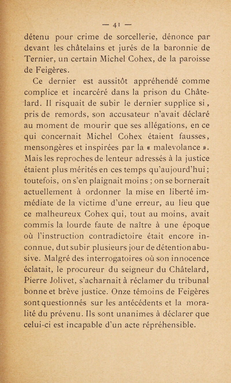 détenu pour crime de sorcellerie, dénonce par devant les châtelains et jurés de la baronnie de Ternier, un certain Michel Cohex, de la paroisse de Feigères. Ce dernier est aussitôt appréhendé comme complice et incarcéré dans la prison du Châte- lard. Il risquait de subir le dernier supplice si, pris de remords, son accusateur n’avait déclaré au moment de mourir que ses allégations, en ce qui concernait Michel Cohex étaient fausses, mensongères et inspirées par la « malevolance ». Mais les reproches de lenteur adressés à la justice étaient plus mérités en ces temps qu’aujourd’hui ; toutefois, on s’en plaignait moins ; on se bornerait actuellement à ordonner la mise en liberté im¬ médiate de la victime d’une erreur, au lieu que ce malheureux Cohex qui, tout au moins, avait commis la lourde faute de naître à une époque où l’instruction contradictoire était encore in¬ connue, dut subir plusieurs jour de détentionabu- sive. Malgré des interrogatoires où son innocence éclatait, le procureur du seigneur du Châtelard, Pierre Jolivet, s’acharnait à réclamer du tribunal bonne et brève justice. Onze témoins de Feigères sont questionnés sur les antécédents et la mora¬ lité du prévenu. Ils sont unanimes à déclarer que celui-ci est incapable d’un acte répréhensible.