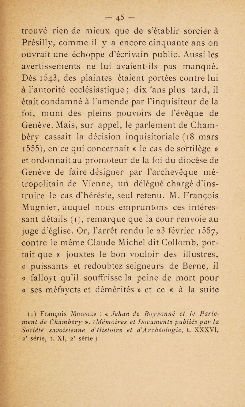 trouvé rien de mieux que de s’établir sorcier à Présilly, comme il y a encore cinquante ans on ouvrait une échoppe d’écrivain public. Aussi les avertissements ne lui avaient-ils pas manqué. Dès 1543, des plaintes étaient portées contre lui à l’autorité ecclésiastique; dix 'ans plus tard, il était condamné à l’amende par l’inquisiteur de la foi, muni des pleins pouvoirs de l’évêque de Genève. Mais, sur appel, le parlement de Cham¬ béry cassait la décision inquisitoriale (18 mars 1555), en ce qui concernait « le cas de sortilège » et ordonnait au promoteur de la foi du diocèse de Genève de faire désigner par l’archevêque mé¬ tropolitain de Vienne, un délégué chargé d'ins¬ truire le cas d'hérésie, seul retenu. M. François Mugnier, auquel nous empruntons ces intéres¬ sant détails (1), remarque que la cour renvoie au juge d’église. Or, l’arrêt rendu le 23 février 1557, contre le même Claude Michel dit Collomb, por¬ tait que « jouxtes le bon vouloir des illustres, « puissants et redoubtez seigneurs de Berne, il « falloyt qu'il souffrisse la peine de mort pour « ses méfavcts et démérités » et ce « à la suite */ (1) François Mugnier : « Jehan de Boy'sonné et le Parle¬ ment de Chambéry ». (Mémoires et Documents publiés par la Société savoisienne d’Histoire et d’Archéologie, t. XXXVI, 2e série, t. XI, 2' série.)