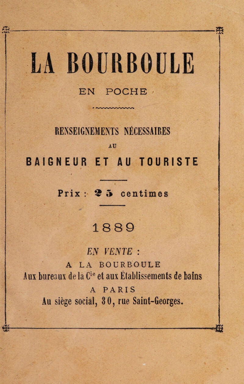 EN POCHE RENSEIGNEMENTS NÉCESSAIRES AU BAIGNEUR ET AU TOURISTE Prix : 5 centimes 1889 EN VENTE : A LA BOURBOULE Aux bureaux de la Cie et aux Établissements de bains A PARIS Au siège social, 30, rue Saint-Georges.