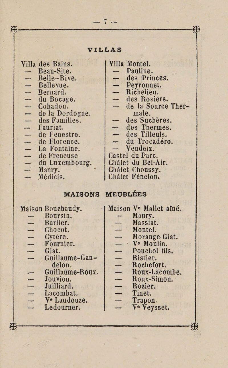 Ts 7. VILLAS Villa des Bains. Villa Montel. — Beau-Site. — Pauline. — Belle-Rive. — des Princes. — Bellevue. — Peyronnet. — Bernard. — Richelieu. — du Bocage. — des Rosiers. — Cohadon. — de la Source Ther- — de la Dordogne. male. — des Familles. — des Suchères. — Fauriat. — des Thermes. — de Fenestre. — des Tilleuls. — de Florence. — du Trocadéro. — La Fontaine. — Vendeix. — de Freneuse. Castel du Parc. — du Luxembourg. Chalet du Bel-Air. — Manry. Châlet Choussy. — Médicis. Châlet Fénelon. MAISONS MEUBLÉES Maison Bouchaudy. Maison Ve Mallet aîné. — Boursin. — Maury. — Burlier. — Massiat. — Chocot. — Montel. — Cytère. — Morange Giat. — Fournier. — V® Moulin. — Giat. — Pouchol fils. — Guillaume-Gan- — Ristier. delon. — Rochefort. — Guillaume-Roux. — Roux-Lacombe. — Jouvion. — Roux-Simon. — Juilliard. — Rozier. — Lacombat. — Tinet. — Va Laudouze. — Trapon. — Ledourner. — V® Veysset. CS as