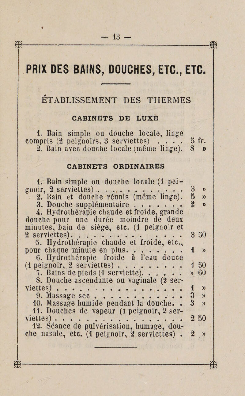 PRIX DES BAINS, DOUCHES, ETC., ETC. ÉTABLISSEMENT DES THERMES CABINETS DE LUXE 1. Bain simple ou douche locale, linge compris (2 peignoirs, 3 serviettes) .... 5 fr. 2. Bain avec douche locale (même linge). 8 » CABINETS ORDINAIRES 1. Bain simple ou douche locale (1 pei¬ gnoir, 2 serviettes) .. 3 » 2. Bain et douche réunis (même linge). 5 » 3. Douche supplémentaire.2 » 4. Hydrothérapie chaude et froide, grande douche pour une durée moindre de deux minutes, bain de siège, etc. (4 peignoir et 2 serviettes). 3 50 5. Hydrothérapie chaude et froide, etc., pour chaque minute en plus.1 » 6. Hydrothérapie froide à l’eau douce (1 peignoir, 2 serviettes).\ 50 7. Bains de pieds (1 serviette).» 60 8. Douche ascendante ou vaginale (2 ser¬ viettes) ..1 » 9. Massage sec ... . 3 » 10. Massage humide pendant la douche. . 3 » 11. Douches de vapeur (1 peignoir, 2 ser¬ viettes) .2 50 12. Séance de pulvérisation, humage, dou¬ che nasale, etc. (1 peignoir, 2 serviettes) . 2 »