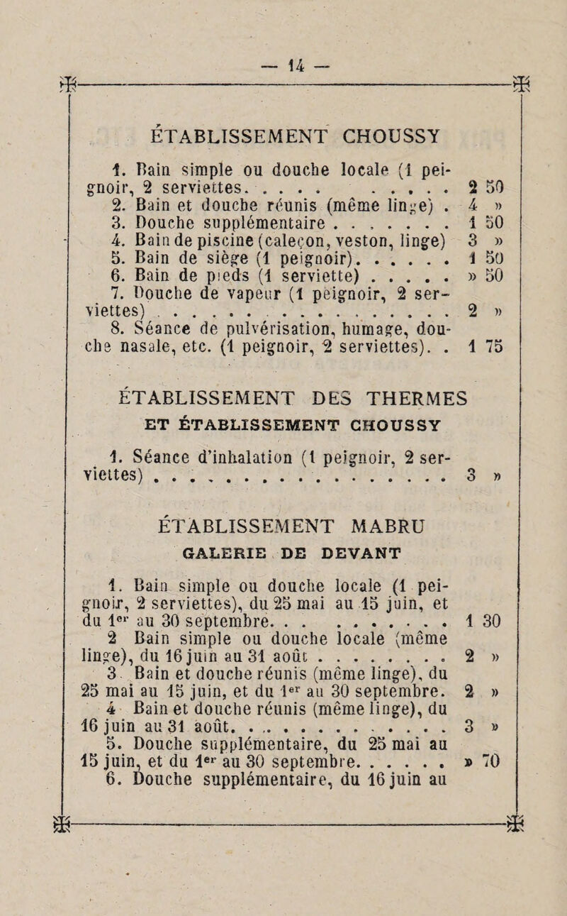 ETABLISSEMENT CHOUSSY 1. Bain simple ou douche locale (1 pei gnoir, 2 serviettes. .... 2. Bain et douche réunis (même linge) 3. Bouche supplémentaire ...... 4. Bain de piscine (caleçon, veston, linge) 5. Bain de siège (1 peiguoir). 6. Bain de pieds (1 serviette) .... 7. Bouche de vapeur (1 peignoir, 2 ser viettes) ..... . 8. Séance de pulvérisation, humage, dou che nasale, etc. (1 peignoir, 2 serviettes). 2 50 4 » 1 50 3 » 1 50 » 50 1 75 »■ ETABLISSEMENT DES THERMES ET ÉTABLISSEMENT CHOUSSY Séance d’inhalation (1 peignoir, 2 ser¬ viettes) ... 3 » ÉTABLISSEMENT MABRU GALERIE DE DEVANT 1. Bain simple ou douche locale (1 pei¬ gnoir, 2 serviettes), du 25 mai au 15 juin, et du 1er au 30 septembre. . . . ..1 30 2 Bain simple ou douche locale (même linge), du 16 juin au 31 août.2 » 3 Bain et douche réunis (même linge), du 25 mai au 15 juin, et du 1er au 30 septembre. 2 » 4 Bain et douche réunis (même linge), du 46 juin au 31 août. ..3 » 5. Douche supplémentaire, du 25 mai au 45 juin, et du 1er au 30 septembre.» 70 6. Douche supplémentaire, du 16 juin au