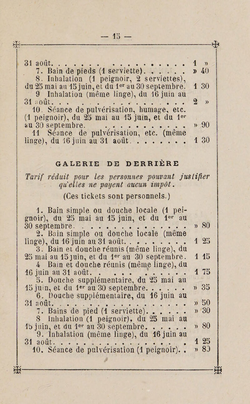 13 — 31 août.. .4 » 7. Bain de pieds (1 serviette).» 40 8. Inhalation (1 peignoir, 2 serviettes), du 23 mai au 13 juin, et du 1er au 30 septembre. 1 30 9 Inhalation (même linge), du 16 juin au 31 août. . . . .. . . . 2 » 10. Séance de pulvérisation, humage, etc. (1 peignoir), du 23 mai au 15 juin, et du 1er au 30 septembre. ..» 90 11 Séance de pulvérisation, etc. (même linge), du 16 juin au 31 août.1 30 GALERIE DE DERRIÈRE Tarif réduit pour les personnes pouvant justifier qu’elles ne payent aucun impôt. (Ces tickets sont personnels.) 1. Bain simple ou douche locale (1 pei¬ gnoir), du 25 mai au 15 juin, et du lor au 30 septembre.» 80 2. Bain simple ou douche locale (même linge), du 16 juin au 31 août.. 1 23 3. Bain et douehe réunis (même linge), du 25 mai au 15juin, et du 1er au 30 septembre. 1 15 4 Bain et douche réunis (même linge), du 16 juin au 31 août.'.1 75 5. Douche supplémentaire, du 25 mai au 15 juin, et du 1er au 30 septembre.» 35 6. Douche supplémentaire, du 16 juin au 31 août... . » 50 7. Bains de pied (1 serviette).» 30 8 Inhalation (1 peignoir), du 25 mai au 13 juin, et du 1er au 30 septembre.» 80 9. Inhalation (même linge), du 16 juin au 31 août...1 25 10. Séance de pulvérisation (1 peignoir). . » 83