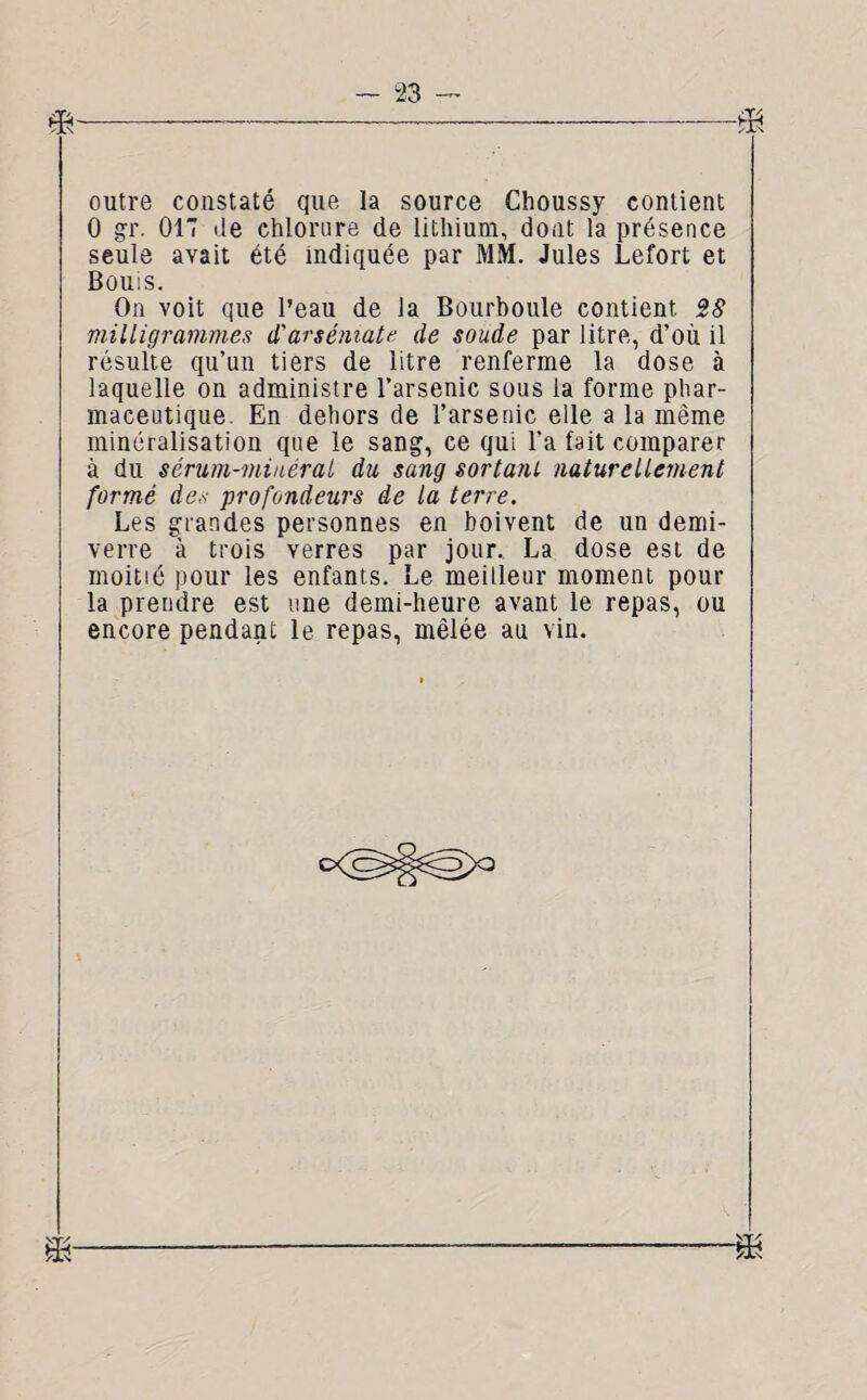 l 4 ■----—™— -— -y -< vi\ outre constaté que la source Choussy contient 0 gr. 017 de chlorure de lithium, dont la présence seule avait été indiquée par MM. Jules Lefort et Bouis. On voit que l’eau de la Bourboule contient 28 milligrammes d'arséniate de soude par litre, d’où il résulte qu’un tiers de litre renferme la dose à laquelle on administre l’arsenic sous la forme phar¬ maceutique. En dehors de l’arsenic elle a la même minéralisation que le sang, ce qui l'a fait comparer à du sérum-minéral du sang sortant naturellement formé des profondeurs de la terre. Les grandes personnes en boivent de un demi- verre \ trois verres par jour. La dose est de moitié pour les enfants. Le meilleur moment pour la prendre est une demi-heure avant le repas, ou encore pendant le repas, mêlée au vin.