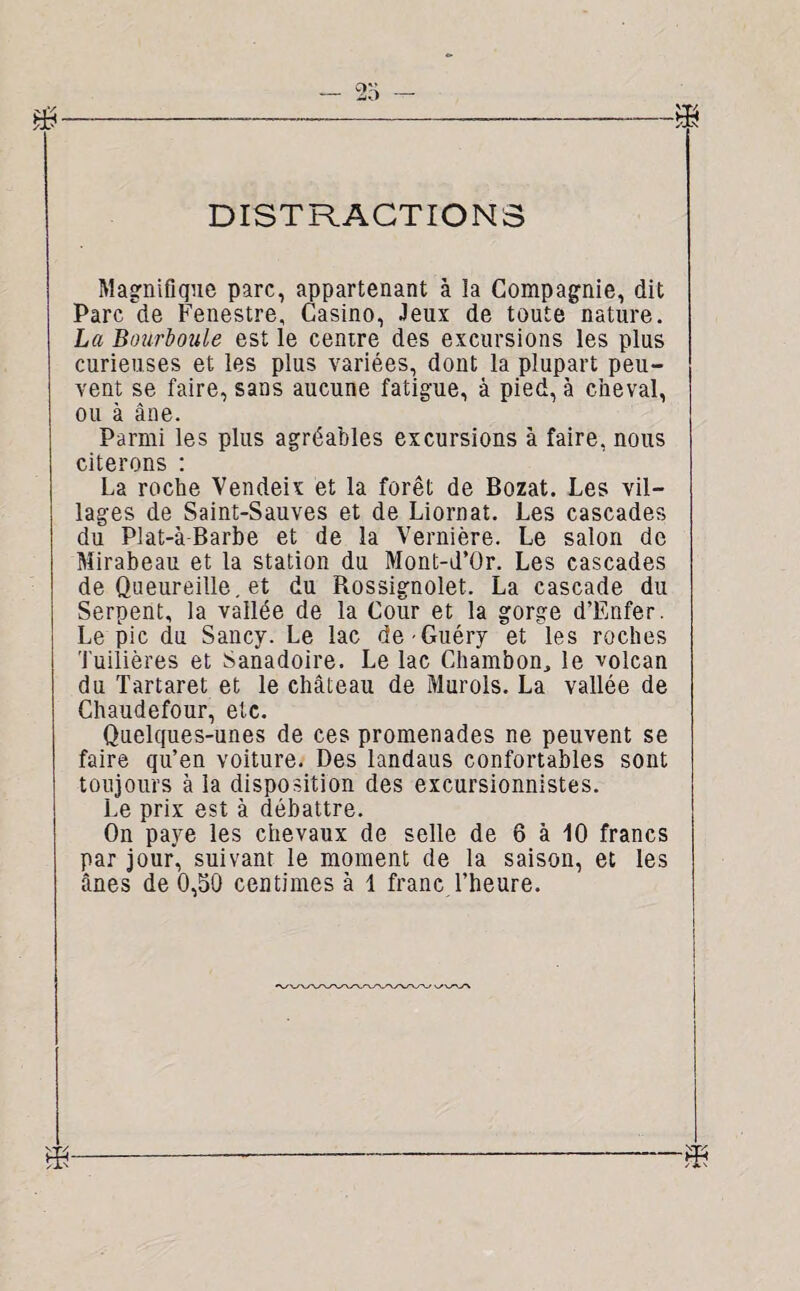 DISTRACTIONS Magnifique parc, appartenant à la Compagnie, dit Parc de Fenestre, Casino, Jeux de toute nature. La Bourboule est le centre des excursions les plus curieuses et les plus variées, dont la plupart peu¬ vent se faire, sans aucune fatigue, à pied, à cheval, ou à âne. Parmi les plus agréables excursions à faire, nous citerons : La roche Vendeix et la forêt de Bozat. Les vil¬ lages de Saint-Sauves et de Liornat. Les cascades du Plat-à-Barbe et de la Vernière. Le salon de Mirabeau et la station du Mont-d’ür. Les cascades de Queureille. et du Rossignolet. La cascade du Serpent, la vallée de la Cour et la gorge d’Enfer. Le pic du Sancy. Le lac de -Guéry et les roches Tuilières et Sanadoire. Le lac Ghambon, le volcan du Tartaret et le château de Murols. La vallée de Chaudefour, etc. Quelques-unes de ces promenades ne peuvent se faire qu’en voiture. Des landaus confortables sont toujours à la disposition des excursionnistes. Le prix est à débattre. On paye les chevaux de selle de 6 à 10 francs par jour, suivant le moment de la saison, et les ânes de 0,50 centimes à 1 franc l’heure.