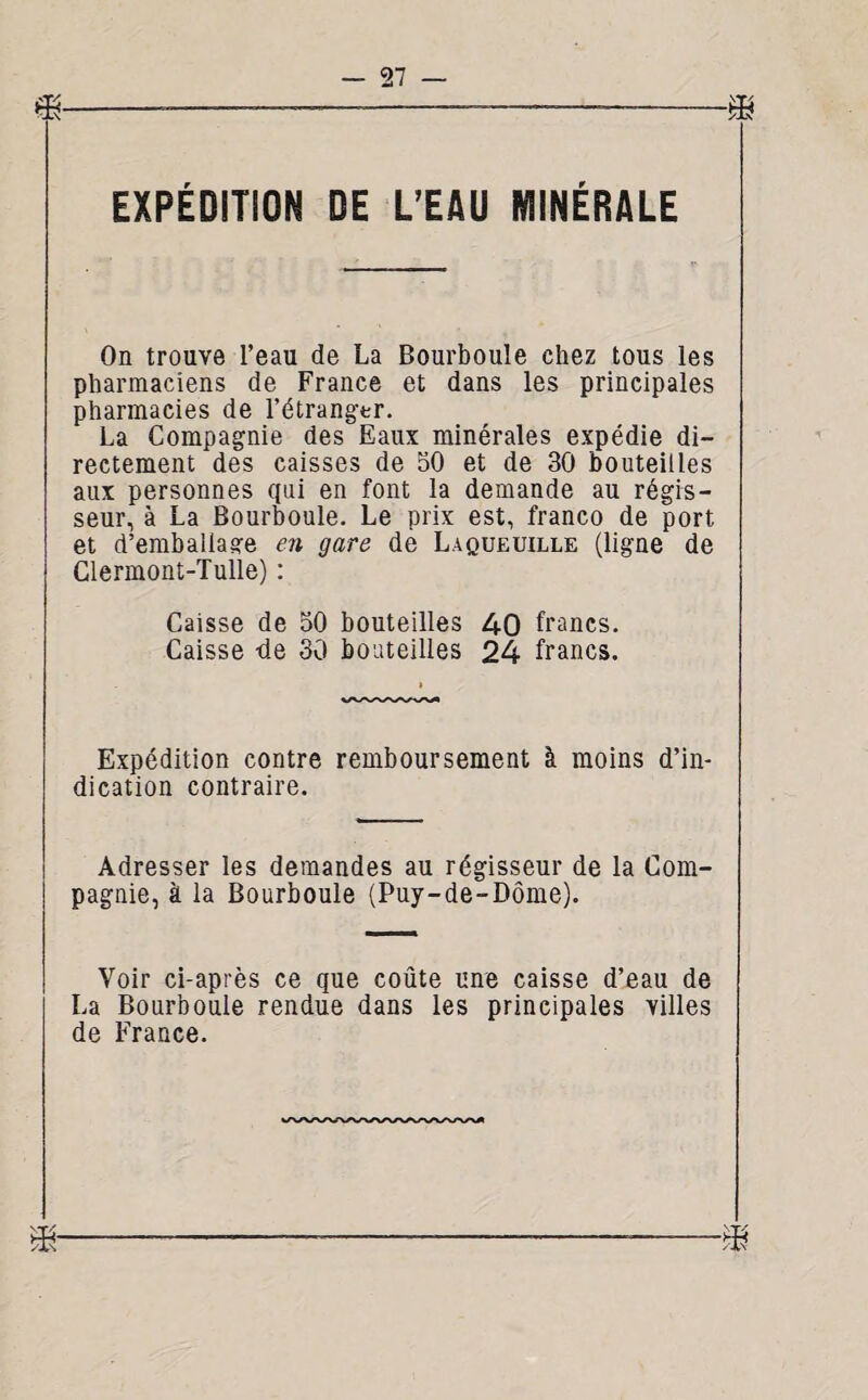 EXPÉDITION DE L’EAU MINÉRALE On trouve l’eau de La Bourboule chez tous les pharmaciens de France et dans les principales pharmacies de 1’étrangtr. La Compagnie des Eaux minérales expédie di¬ rectement des caisses de 50 et de 30 bouteilles aux personnes qui en font la demande au régis¬ seur, à La Bourboule. Le prix est, franco de port et d’emballage en gare dé Laqueuille (ligne de Clermont-Tulle) : Caisse de 50 bouteilles 40 francs. Caisse -de 30 bouteilles 24 francs. Expédition contre remboursement à moins d’in¬ dication contraire. Adresser les demandes au régisseur de la Com¬ pagnie, à la Bourboule (Puy-de-Dôme). Voir ci-après ce que coûte une caisse d’eau de La Bourboule rendue dans les principales villes de France. ■m