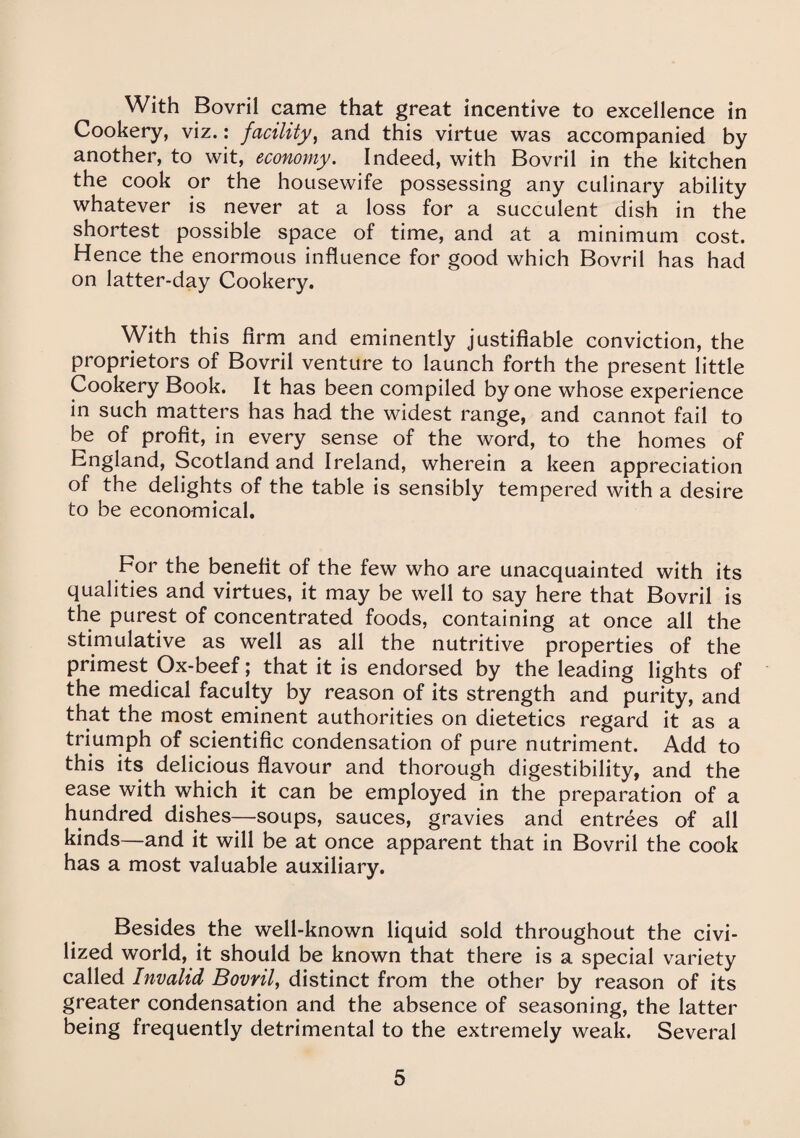 With Bovril came that great incentive to excellence in Cookery, viz.: facility, and this virtue was accompanied by another, to wit, economy. Indeed, with Bovril in the kitchen the cook or the housewife possessing any culinary ability whatever is never at a loss for a succulent dish in the shortest possible space of time, and at a minimum cost. Hence the enormous influence for good which Bovril has had on latter-day Cookery. With this firm and eminently justifiable conviction, the proprietors of Bovril venture to launch forth the present little Cookery Book. It has been compiled by one whose experience in such matters has had the widest range, and cannot fail to be of profit, in every sense of the word, to the homes of England, Scotland and Ireland, wherein a keen appreciation of the delights of the table is sensibly tempered with a desire to be economical. For the benefit of the few who are unacquainted with its qualities and virtues, it may be well to say here that Bovril is the purest of concentrated foods, containing at once all the stimulative as well as all the nutritive properties of the primest Ox-beef; that it is endorsed by the leading lights of the medical faculty by reason of its strength and purity, and that the most eminent authorities on dietetics regard it as a triumph of scientific condensation of pure nutriment. Add to this its delicious flavour and thorough digestibility, and the ease with which it can be employed in the preparation of a hundred dishes—soups, sauces, gravies and entrees of all kinds—and it will be at once apparent that in Bovril the cook has a most valuable auxiliary. Besides the well-known liquid sold throughout the civi¬ lized world, it should be known that there is a special variety called Invalid Bovril, distinct from the other by reason of its greater condensation and the absence of seasoning, the latter being frequently detrimental to the extremely weak. Several