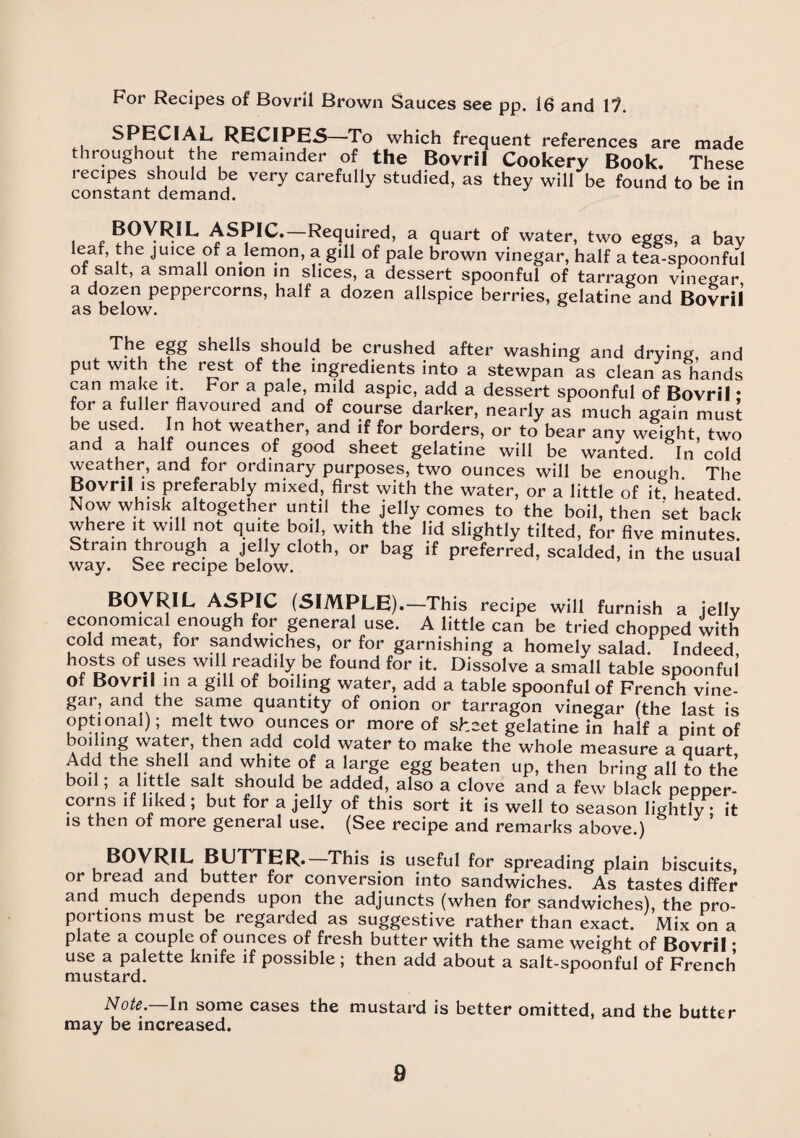 For Recipes of Bovril Brown Sauces see pp. 16 and 11. SPECIAL RECIPES To which frequent references are made throughout the remainder of the Bovril Cookery Book. These recipes should be very carefully studied, as they will be found to be in constant demand. i £ ?10V^,L ASPIC. Required, a quart of water, two eggs, a bay leaf, the juice of a lemon, a gill of pale brown vinegar, half a tea-spoonful of salt, a small onion in slices, a dessert spoonful of tarragon vinegar a dozen peppercorns, half a dozen allspice berries, gelatine and Bovril as below. The egg shells should be crushed after washing and drying and put with the rest of the ingredients into a stewpan as clean as hands can make d. For a pale, mild aspic, add a dessert spoonful of Bovril • for a fuller flavoured and of course darker, nearly as much again must be used In hot weather, and if for borders, or to bear any weight two and a half ounces of good sheet gelatine will be wanted. In cold weather, and for ordinary purposes, two ounces will be enough. The Bovril is preferably mixed, first with the water, or a little of it heated Now whisk altogether until the jelly comes to the boil, then set back where it will not quite boil with the lid slightly tilted, for five minutes. Strain through a jelly cloth, or bag if preferred, scalded, in the usual way. See recipe below. BOVRIL ASPIC (SIMPLE).—This recipe will furnish a jelly economical enough for general use. A little can be tried chopped with cold meat, for sandwiches, or for garnishing a homely salad. Indeed hosts of uses will readily be found for it. Dissolve a small table spoonful of Bovril in a gill of boiling water, add a table spoonful of French vine¬ gar, and the same quantity of onion or tarragon vinegar (the last is optional); melt two ounces or more of sheet gelatine in half a pint of boding water, then add cold water to make the whole measure a quart Add the shell and white of a large egg beaten up, then bring all to the bod ; a little salt should be added, also a clove and a few black pepper¬ corns if liked ; but for a jelly of this sort it is well to season lightly * it is then of more general use. (See recipe and remarks above.) BOVRIL BUTTER. This is useful for spreading plain biscuits, or bread and butter for conversion into sandwiches. As tastes differ and much depends upon the adjuncts (when for sandwiches), the pro¬ portions must be regarded as suggestive rather than exact. Mix on a plate a couple of ounces of fresh butter with the same weight of Bovril * use a palette knife if possible ; then add about a salt-spoonful of French mustard. Note. In some cases the mustard is better omitted, and the butter may be increased.