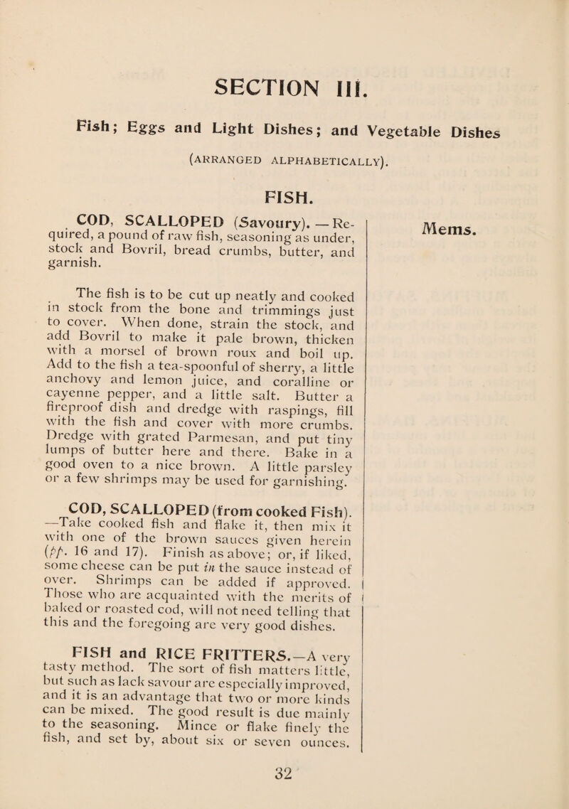 SECTION III. Fish; Eggs and Light Dishes; and Vegetable Dishes (arranged alphabetically). FISH. COD, SCALLOPED (Savoury).—Re¬ quired, a pound of raw fish, seasoning as under, stock and Bovril, bread crumbs, butter, and garnish. The fish is to be cut up neatly and cooked in stock from the bone and trimmings just to cover. When done, strain the stock, and add Bovril to make it pale brown, thicken with a morsel of brown roux and boil up. Add to the fish a tea-spoonful of sherry, a little anchovy and lemon juice, and coralline or cayenne pepper, and a little salt. Butter a fireproof dish and dredge with raspings, fill with the fish and cover with more crumbs. Dredge with grated Parmesan, and put tiny lumps of butter here and there. Bake in a good oven to a nice brown. A little parsley or a few shrimps may be used for garnishing. COD, SCALLOPED (from cooked Fish). 'Take cooked fish and flake it, then mix it with one of the brown sauces given herein (PP- 16 and 17). Finish as above; or, if liked, some cheese can be put in the sauce instead of over. Shrimps can be added if approved. | Those who are acquainted with the merits of j baked or roasted cod, will not need telling that this and the foregoing are very good dishes. FISH and RICE FRITTERS.-A very tasty method. The sort of fish matters little, but such as lack savour are especially improved, and it is an advantage that two or more kinds can be mixed. The good result is due mainly to the seasoning. Mince or flake finely the fish, and set by, about six or seven ounces. Mem s.