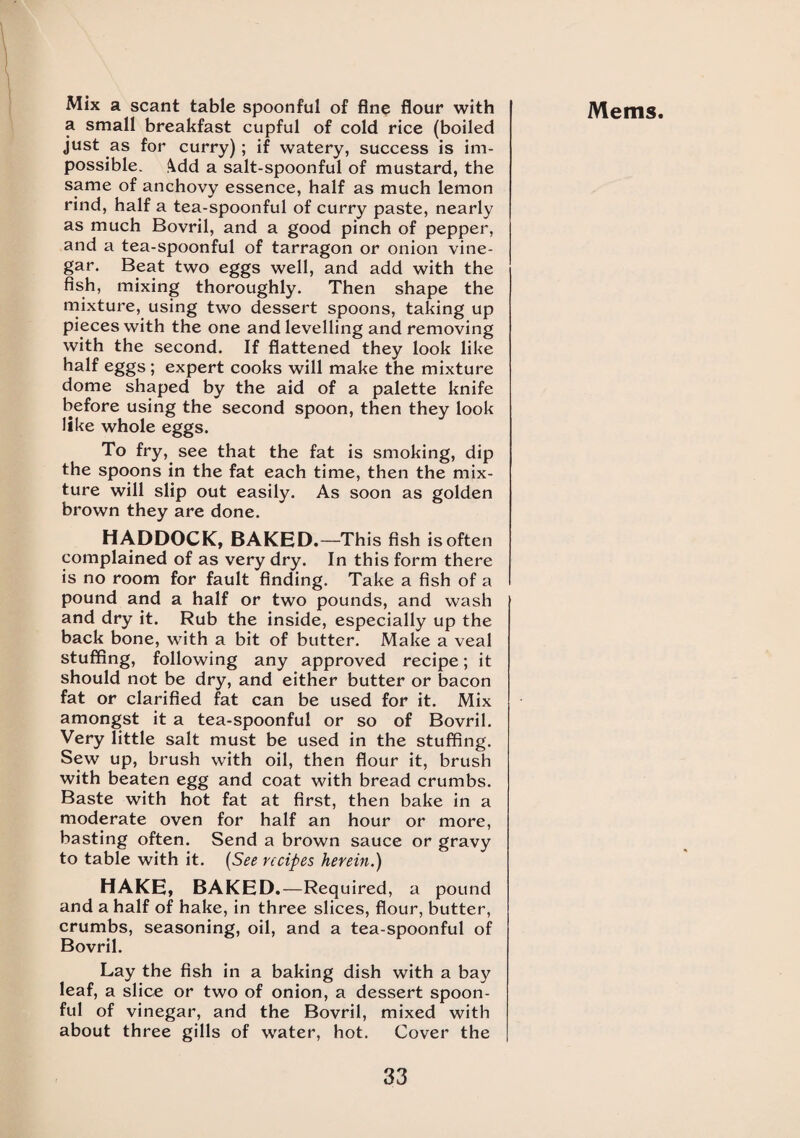 a small breakfast cupful of cold rice (boiled just as for curry); if watery, success is im¬ possible. 4dd a salt-spoonful of mustard, the same of anchovy essence, half as much lemon rind, half a tea-spoonful of curry paste, nearly as much Bovril, and a good pinch of pepper, and a tea-spoonful of tarragon or onion vine¬ gar. Beat two eggs well, and add with the fish, mixing thoroughly. Then shape the mixture, using two dessert spoons, taking up pieces with the one and levelling and removing with the second. If flattened they look like half eggs ; expert cooks will make the mixture dome shaped by the aid of a palette knife before using the second spoon, then they look like whole eggs. To fry, see that the fat is smoking, dip the spoons in the fat each time, then the mix¬ ture will slip out easily. As soon as golden brown they are done. HADDOCK, BAKED.—This fish is often complained of as very dry. In this form there is no room for fault finding. Take a fish of a pound and a half or two pounds, and wash and dry it. Rub the inside, especially up the back bone, with a bit of butter. Make a veal stuffing, following any approved recipe; it should not be dry, and either butter or bacon fat or clarified fat can be used for it. Mix amongst it a tea-spoonful or so of Bovril. Very little salt must be used in the stuffing. Sew up, brush with oil, then flour it, brush with beaten egg and coat with bread crumbs. Baste with hot fat at first, then bake in a moderate oven for half an hour or more, basting often. Send a brown sauce or gravy to table with it. (See recipes herein.) HAKE, BAKED.—Required, a pound and a half of hake, in three slices, flour, butter, crumbs, seasoning, oil, and a tea-spoonful of Bovril. Lay the fish in a baking dish with a bay leaf, a slice or two of onion, a dessert spoon¬ ful of vinegar, and the Bovril, mixed with about three gills of water, hot. Cover the