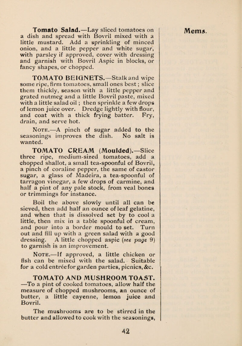 a dish and spread with Bovril mixed with a little mustard. Add a sprinkling of minced onion, and a little pepper and white sugar, with parsley if approved, cover with dressing and garnish with Bovril Aspic in blocks, or fancy shapes, or chopped. TOMATO BE IQ NETS.—Stalk and wipe some ripe, firm tomatoes, small ones best; slice them thickly, season with a little pepper and grated nutmeg and a little Bovril paste, mixed with a little salad oil; then sprinkle a few drops of lemon juice over. Dredge lightly with flour, and coat with a thick frying batter. Fry, drain, and serve hot. Note.—A pinch of sugar added to the seasonings improves the dish. No salt is wanted. TOMATO CREAM (Moulded).—Slice three ripe, medium-sized tomatoes, add a chopped shallot, a small tea-spoonful of Bovril, a pinch of coraline pepper, the same of castor sugar, a glass of Madeira, a tea-spoonful of tarragon vinegar, a few drops of carmine, and half a pint of any pale stock, from veal bones or trimmings for instance. Boil the above slowly until all can be sieved, then add half an ounce of leaf gelatine, and when that is dissolved set by to cool a little, then mix in a table spoonful of cream, and pour into a border mould to set. Turn out and fill up with a green salad with a good dressing. A little chopped aspic (see page 9) to garnish is an improvement. Note.—If approved, a little chicken or fish can be mixed with the salad. Suitable for a cold entree for garden parties, picnics, &c. TOMATO AND MUSHROOM TOAST. —To a pint of cooked tomatoes, allow half the measure of chopped mushrooms, an ounce of butter, a little cayenne, lemon juice and Bovril. The mushrooms are to be stirred in the butter and allowed to cook with the seasonings,