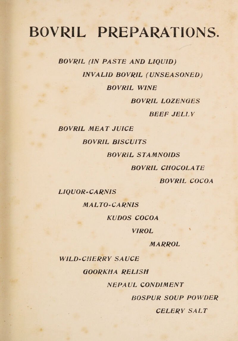 BOVRIL PREPARATIONS. BOVRIL (IN PASTE AND LIQUID) INVALID BOVRIL (UNSEASONED) BOVRIL WINE BOVRIL LOZENGES BEEF JELL V BOVRIL MEAT JUICE BOVRIL BISCUITS BOVRIL STAMNOIDS BOVRIL CHOCOLATE BOVRIL COCOA LIQUOR-CARNIS MALTO-CA RNIS KUDOS COCOA VIROL MARROL WILD-CHERRY SAUCE GOORKHA RELISH NEPAUL CONDIMENT BOSPUR SOUP POWDER CELERY SALT