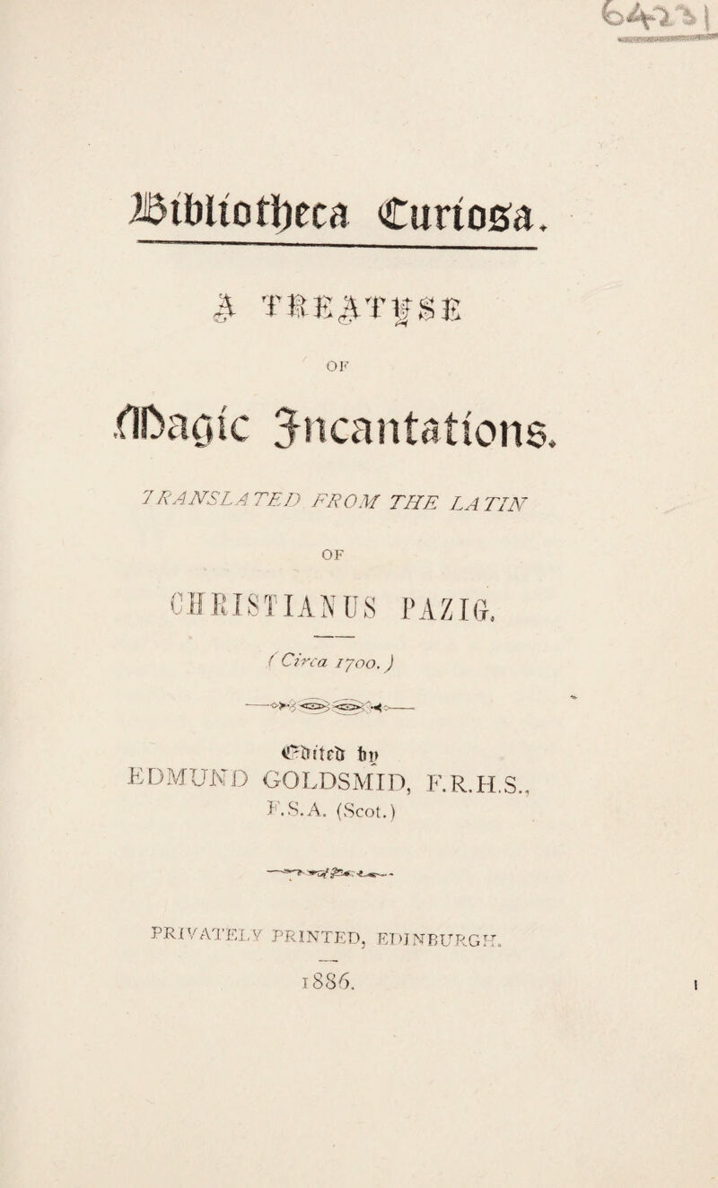 Jl TtKATfSE fll>ac*ic incantations. 7TRANSLATED FROM THE LATIN OF CHRIST IAN US PAZIG. ( Circa 1700,) ■-•■£>-;: <33»; - ^tn'tetr t»i> EDMUND GOLDSMID, F.R.H.S., F.S.A. (Scot.)