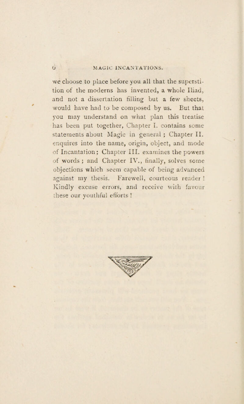 we choose to place before you all that the supersti¬ tion of the moderns has invented, a whole Iliad, and not a dissertation filling but a few sheets, would have had to be composed by us. But that you may understand on what plan this treatise has been put together, Chapter I. contains some statements about Magic in general ; Chapter II. enquires into the name, origin, object, and mode of Incantation; Chapter III. examines the powers of words ; and Chapter IV., finally, solves some objections which seem capable of being advanced against my thesis. Farewell, courteous reader ! Kindly excuse errors, and receive with favour these our youthful efforts !