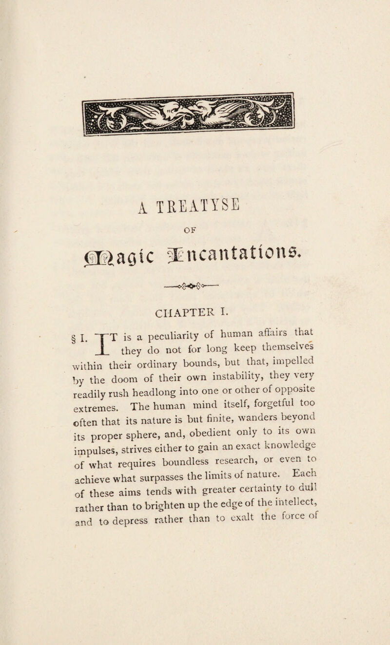 A TREATISE OF (ip)aaic sEncantations. —— CHAPTER I. § I, TT is a peculiarity of human affairs that JL they do not for long keep themselves within their ordinary bounds, but that, impelled by the doom of their own instability, they very readily rush headlong into one or other of opposite extremes. The human mind itself, forgetful too often that its nature is but finite, wanders beyond its proper sphere, and, obedient only to its own impulses, strives either to gain an exact knowledge of what requires boundless research, or even to achieve what surpasses the limits of nature. Each of these aims tends with greater certainty to dull rather than to brighten up the edge of the intellect^ and to depress rather than to exalt the force of