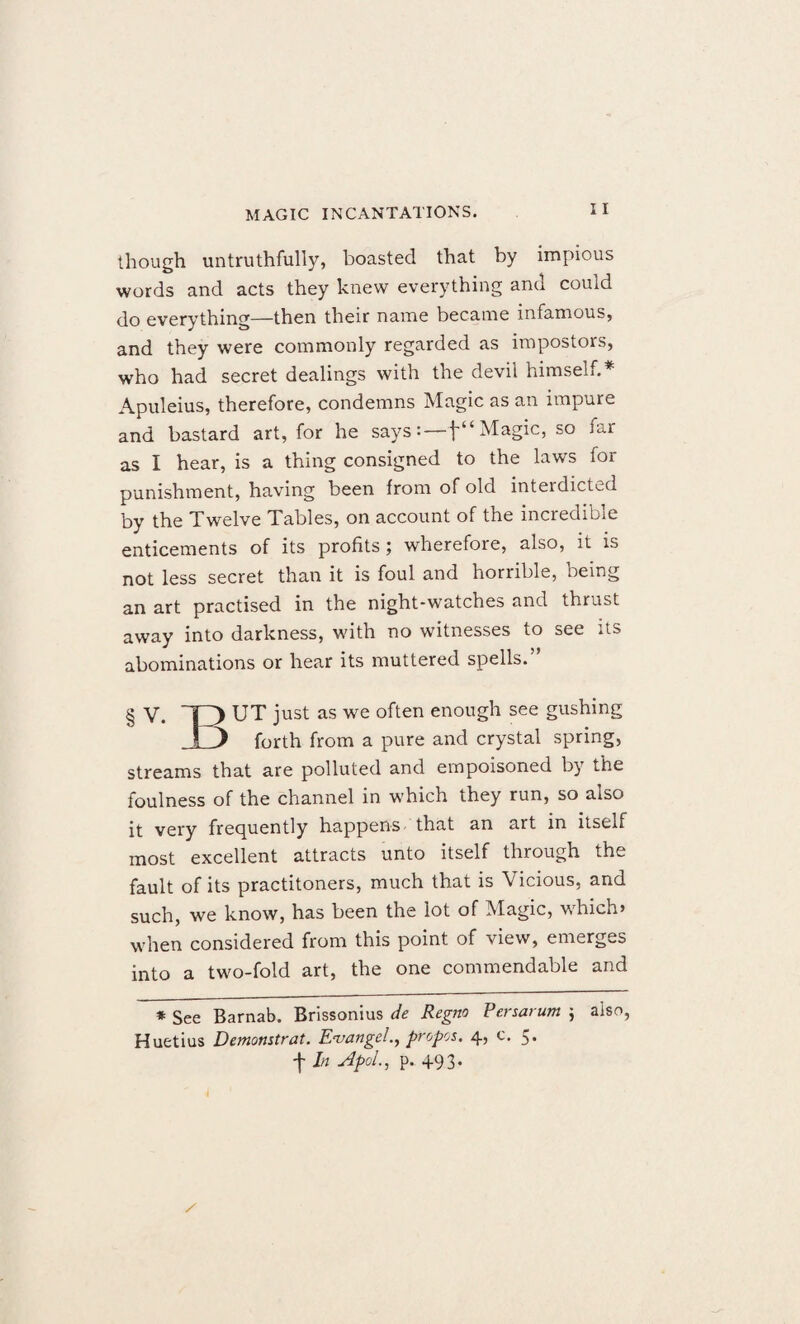though untruthfully, boasted that by impious words and acts they knew everything and could do everything—then their name became infamous, and they were commonly regarded as impostors, who had secret dealings with the devil himseh.* Apuleius, therefore, condemns Magic as an impure and bastard art, for he says: — Magic, so far as I hear, is a thing consigned to the laws for punishment, having been from of old inteidieted by the Twelve Tables, on account of the incredible enticements of its profits ; wherefore, also, it is not less secret than it is foul and horrible, being an art practised in the night-watches and thrust away into darkness, with no witnesses to see its abominations or hear its muttered spells.” § V. T3 UT just as we often enough see gushing i) forth from a pure and crystal spring, streams that are polluted and empoisoned by the foulness of the channel in which they run, so also it very frequently happens that an art in itself most excellent attracts unto itself through the fault of its practitoners, much that is Vicious, and such, we know, has been the lot of Magic, which* when considered from this point of view, emerges into a two-fold art, the one commendable and * See Barnab. Brissonius de Regno Persarum ; also, Huetius Demonstrat. Evangel., propos. 4, c. 5. tIn AtoLi P-493-
