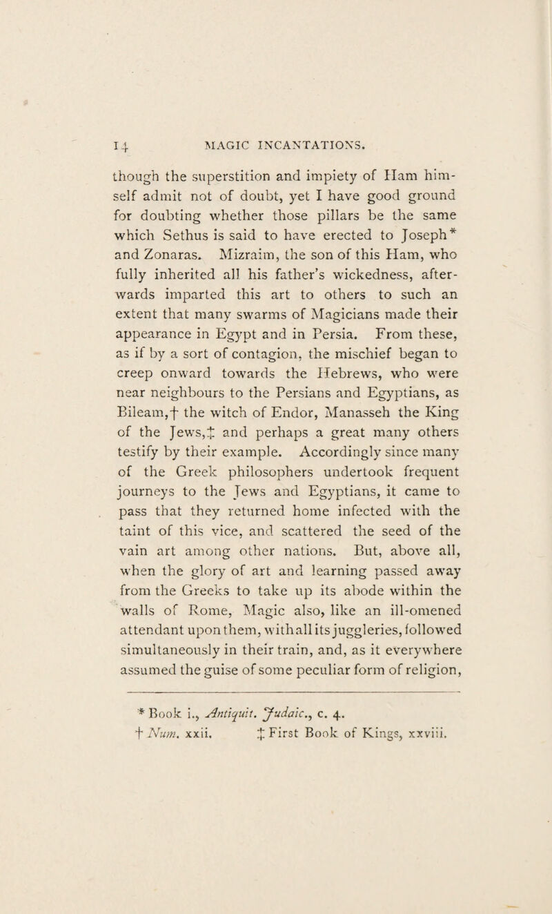 though the superstition and impiety of Ham him¬ self admit not of doubt, yet I have good ground for doubting whether those pillars be the same which Sethus is said to have erected to Joseph* and Zonaras. Mizraim, the son of this Ham, who fully inherited all his father’s wickedness, after¬ wards imparted this art to others to such an extent that many swarms of Magicians made their appearance in Egypt and in Persia. From these, as if by a sort of contagion, the mischief began to creep onward towards the Hebrews, who were near neighbours to the Persians and Egyptians, as Bileam,f the witch of Endor, Manasseh the King of the Jews,J and perhaps a great many others testify by their example. Accordingly since many of the Greek philosophers undertook frequent journeys to the Tews and Egyptians, it came to pass that they returned home infected with the taint of this vice, and scattered the seed of the vain art among other nations. But, above all, when the glory of art and learning passed away from the Greeks to take up its abode within the walls of Rome, Magic also, like an ill-omened attendant upon them, with all its juggleries, followed simultaneously in their train, and, as it everywhere assumed the guise of some peculiar form of religion, * Book i., Antiquit. Judaic., c. 4. t Num. xxii. J First Book of Kings, xxviii.