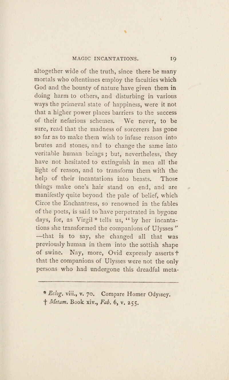 altogether wide of the truth, since there be many mortals who oftentimes employ the faculties which God and the bounty of nature have given them in doing harm to others, and disturbing in various ways the primeval state of happiness, were it not that a higher power places barriers to the success of their nefarious schemes. We never, to be sure, read that the madness of sorcerers has gone so far as to make them wish to infuse reason into brutes and stones, and to change the same into veritable human beings ; but, nevertheless, they have not hesitated to extinguish in men all the light of reason, and to transform them with the help of their incantations into beasts. Those things make one’s hair stand on end, and are manifestly quite beyond the pale of belief, which Circe the Enchantress, so renowned in the fables of the poets, is said to have perpetrated in bygone days, for, as Virgil* tells us, “by her incanta¬ tions she transformed the companions of Ulysses ” —that is to say, she changed all that was previously human in them into the sottish shape of swine. Nay, more, Ovid expressly asserts f that the companions of Ulysses were not the only persons who had undergone this dreadful meta- * Eclog. viii., v. 70. Compare Homer Odyssey. Metam. Book xiv., Fab. 6, v. 255.