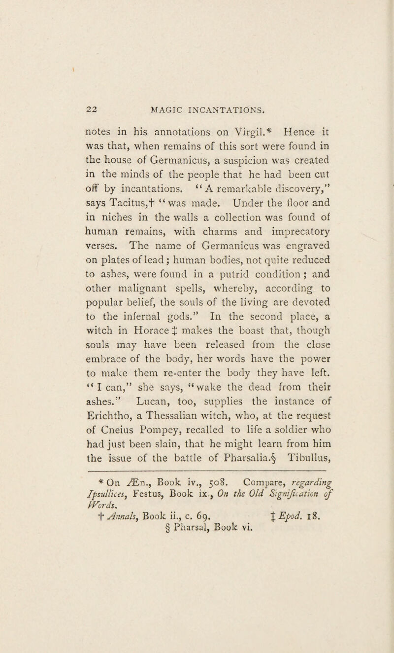 notes in his annotations on Virgil.* * * § Hence it was that, when remains of this sort w'ere found in the house of Germanicus, a suspicion was created in the minds of the people that he had been cut off by incantations. “ A remarkable discovery,” says Tacitus,f “was made. Under the floor and in niches in the walls a collection was found of human remains, with charms and imprecatory verses. The name of Germanicus was engraved on plates of lead; human bodies, not quite reduced to ashes, were found in a putrid condition ; and other malignant spells, whereby, according to popular belief, the souls of the living are devoted to the infernal gods.” In the second place, a witch in Horace £ makes the boast that, though souls may have been released from the close embrace of the body, her words have the power to make them re-enter the body they have left. “ I can,” she says, “wake the dead from their ashes.” Lucan, too, supplies the instance of Erichtho, a Thessalian witch, who, at the request of Cneius Pompey, recalled to life a soldier who had just been slain, that he might learn from him the issue of the battle of Pharsalia.§ Tibullus, * On /En., Book iv., 508. Compare, regarding Ipsullices, Festus, Book ix., On the Old Signification of IVords. + Annals, Book ii., c. 69. \Epod. 18. § Pharsal, Book vi.