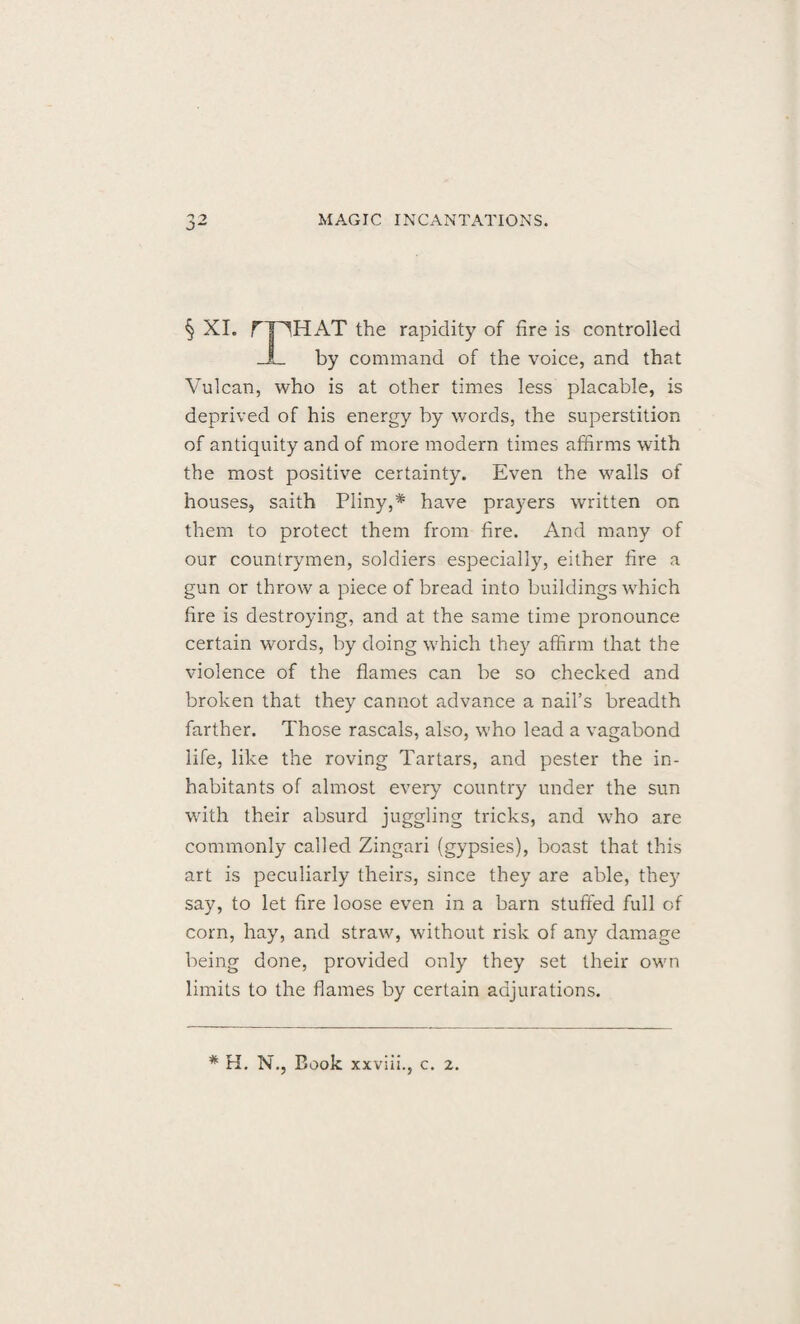 § XI. HAT the rapidity of fire is controlled by command of the voice, and that Vulcan, who is at other times less placable, is deprived of his energy by words, the superstition of antiquity and of more modern times affirms with the most positive certainty. Even the walls of houses, saith Pliny,* have prayers written on them to protect them from fire. And many of our countrymen, soldiers especially, either fire a gun or throw a piece of bread into buildings which fire is destroying, and at the same time pronounce certain words, by doing which they affirm that the violence of the flames can be so checked and broken that they cannot advance a nail’s breadth farther. Those rascals, also, who lead a vagabond life, like the roving Tartars, and pester the in¬ habitants of almost every country under the sun with their absurd juggling tricks, and who are commonly called Zingari (gypsies), boast that this art is peculiarly theirs, since they are able, they say, to let fire loose even in a barn stuffed full of corn, hay, and straw, without risk of any damage being done, provided only they set their own limits to the flames by certain adjurations.