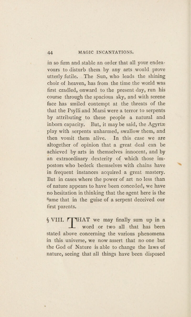 in so firm and stable an order that all your endea¬ vours to disturb them by any arts would prove utterly futile. The Sun, who leads the shining choir of heaven, has from the time the world was first cradled, onward to the present day, run his course through the spacious sky, and with serene face has smiled contempt at the threats of the that the Psylli and Marsi were a terror to serpents by attributing to these people a natural and inborn capacity. But, it may be said, the Agyrtse play with serpents unharmed, swallow them, and then vomit them alive. In this case we are altogether of opinion that a great deal can be achieved by arts in themselves innocent, and by an extraordinary dexterity of which those im¬ postors who bedeck themselves with chains have in frequent instances acquired a great mastery. But in cases where the power of art no less than of nature appears to have been conceded, we have no hesitation in thinking that the agent here is the same that in the guise of a serpent deceived our first parents. § VIII. rpHAT we may finally sum up in a JL word or two all that has been stated above concerning the various phenomena in this universe, we now assert that no one but the God of Nature is able to change the laws of nature, seeing that all things have been disposed
