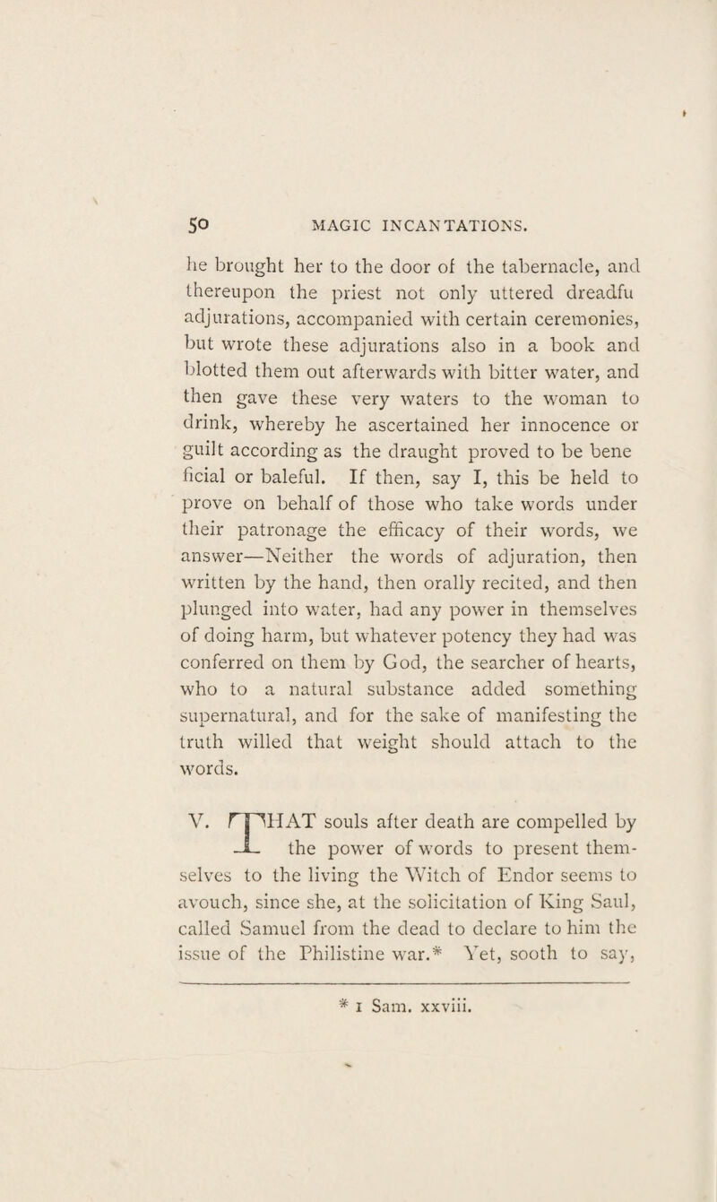 he brought her to the door of the tabernacle, and thereupon the priest not only uttered dreadfu adjurations, accompanied with certain ceremonies, but wrote these adjurations also in a book and blotted them out afterwards with bitter water, and then gave these very waters to the woman to drink, whereby he ascertained her innocence or guilt according as the draught proved to be bene ficial or baleful. If then, say I, this be held to prove on behalf of those who take words under their patronage the efficacy of their words, we answer—Neither the words of adjuration, then written by the hand, then orally recited, and then plunged into water, had any power in themselves of doing harm, but whatever potency they had was conferred on them by God, the searcher of hearts, who to a natural substance added something supernatural, and for the sake of manifesting the truth willed that weight should attach to the words. V. rpiIAT souls after death are compelled by -1- the power of words to present them¬ selves to the living the Witch of Endor seems to avouch, since she, at the solicitation of King Saul, called Samuel from the dead to declare to him the issue of the Philistine wrar.# Yet, sooth to say, # i Sam. xxviii.