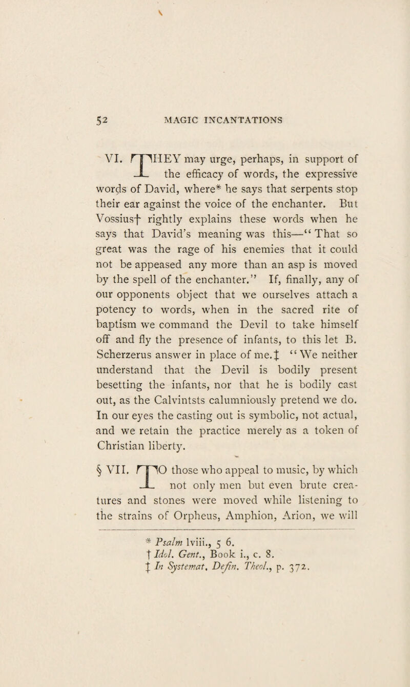 52 MAGIC INCANTATIONS VI. rpi-IEY may urge, perhaps, in support of -JL the efficacy of words, the expressive words of David, where* he says that serpents stop their ear against the voice of the enchanter. But Vossiusf rightly explains these words when he says that David’s meaning was this—“ That so great was the rage of his enemies that it could not be appeased any more than an asp is moved by the spell of the enchanter.” If, finally, any of our opponents object that we ourselves attach a potency to words, when in the sacred rite of baptism we command the Devil to take himself off and fly the presence of infants, to this let B. Scherzerus answer in place ofme.J “We neither understand that the Devil is bodily present besetting the infants, nor that he is bodily cast out, as the Calvintsts calumniously pretend we do. In our eyes the casting out is symbolic, not actual, and we retain the practice merely as a token of Christian liberty. § VII. rnO those who appeal to music, by which JL not only men but even brute crea¬ tures and stones were moved while listening to the strains of Orpheus, Amphion, Arion, we will * Psalm lviii., 5 6. t Idd. Gent., B 00k i., c. 8. t In Systemat, Defin. T/ieol., p. 372.