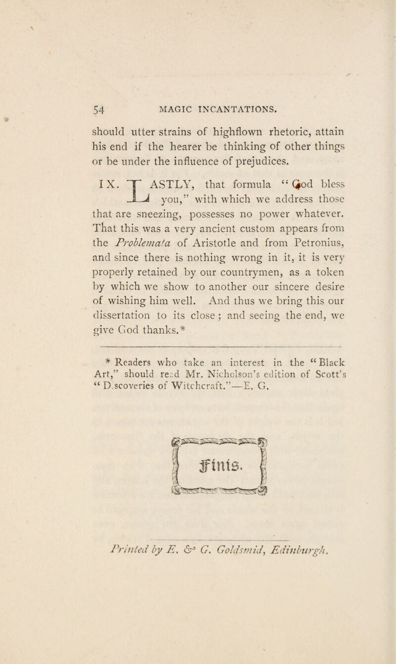 should utter strains of highflown rhetoric, attain his end if the hearer be thinking of other things or be under the influence of prejudices. IX. ASTLY, that formula “ Qod bless j you,” with which we address those that are sneezing, possesses no power whatever. That this was a very ancient custom appears from the Problemata of Aristotle and from Petronius, and since there is nothing wrong in it, it is very properly retained by our countrymen, as a token by which we show to another our sincere desire of wishing him well. And thus we bring this our dissertation to its close ; and seeing the end, we give God thanks.* * Pleaders who take an interest in the “ Black Art,” should read Mr. Nicholson’s edition of Scott’s “ D.scoveries of Witchcraft.”—E. G. Printed by E, G. Gohfsmid, Edinburgh