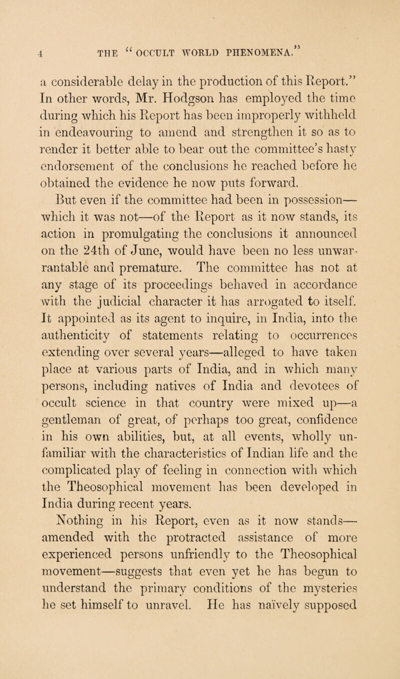 a considerable delay in the production of this Report/’ In other words, Mr. Hodgson has employed the time during which his Report has been improperly withheld in endeavouring to amend and strengthen it so as to render it better able to bear out the committee’s hastv c/ endorsement of the conclusions he reached before he obtained the evidence he now puts forward. But even if the committee had been in possession— which it was not—of the Report as it now stands, its action in promulgating the conclusions it announced on the 24th of June, would have been no less unwar¬ rantable and premature. The committee has not at any stage of its proceedings behaved in accordance with the judicial character it has arrogated to itself. It appointed as its agent to inquire, in India, into the authenticity of statements relating to occurrences extending over several years—alleged to have taken place at various parts of India, and in which many persons, including natives of India and devotees of occult science in that country were mixed up—a gentleman of great, of perhaps too great, confidence in his own abilities, but, at all events, wholly un¬ familiar with the characteristics of Indian life and the complicated play of feeling in connection with which the Theosophical movement has been developed in India during recent years. Nothing in his Report, even as it now stands— amended with the protracted assistance of more experienced persons unfriendly to the Theosophical movement—suggests that even yet he has begun to understand the primary conditions of the mysteries he set himself to unravel. He has naively supposed