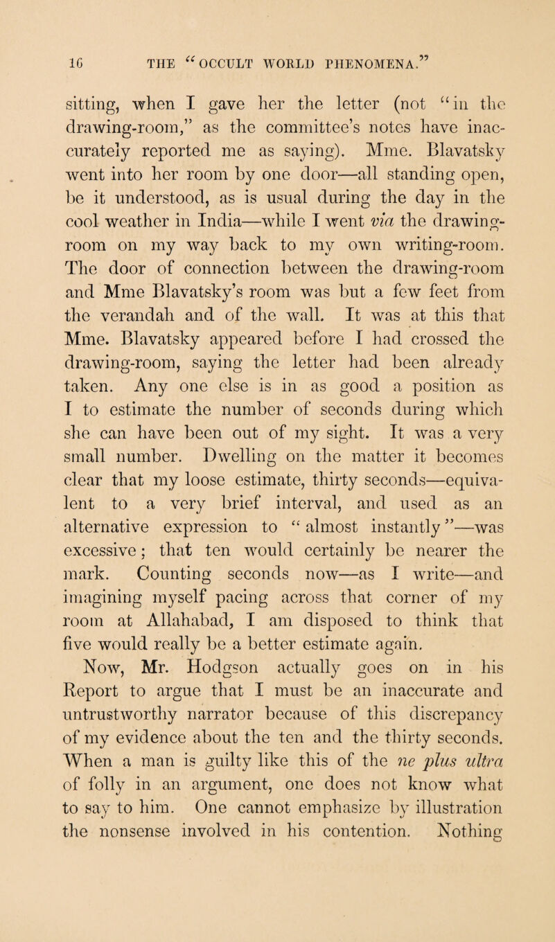 sitting, when I gave her the letter (not “in the drawing-room,” as the committee’s notes have inac¬ curately reported me as saying). Mme. Blavatsky went into her room by one door—all standing open, be it understood, as is usual during the day in the cool weather in India—while I went via the drawing¬ room on my way back to my own writing-room. The door of connection between the drawing-room and Mme Blavatsky’s room was but a few feet from the verandah and of the wall. It was at this that Mme. Blavatsky appeared before I had crossed the drawing-room, saying the letter had been already taken. Any one else is in as good a position as I to estimate the number of seconds during which she can have been out of my sight. It was a very small number. Dwelling on the matter it becomes clear that my loose estimate, thirty seconds—equiva¬ lent to a very brief interval, and used as an alternative expression to “ almost instantly ”—was excessive: that ten would certainly be nearer the mark. Counting seconds now—as I write—and imagining myself pacing across that corner of my room at Allahabad, I am disposed to think that five would really be a better estimate again. Now, Mr. Hodgson actually goes on in his Report to argue that I must be an inaccurate and untrustworthy narrator because of this discrepancy of my evidence about the ten and the thirty seconds. When a man is guilty like this of the ne plus ultra of folly in an argument, one does not know what to say to him. One cannot emphasize by illustration the nonsense involved in his contention. Nothing O