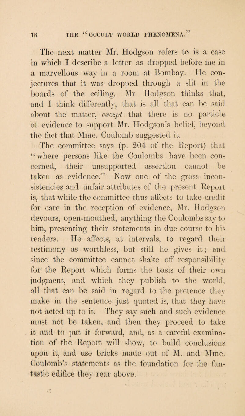 The next matter Mr. Hodgson refers to is a case in which I describe a letter as dropped before me in a marvellous way in a room at Bombay. He con¬ jectures that it was dropped through a slit in the boards of the ceiling. Mr Hodgson thinks that, and I think differently, that is all that can be said about the matter, except that there is no particle of evidence to support Mr. Hodgson's belief, beyond the fact that Mme. Coulomb suggested it. The committee says (p. 204 of the Report) that u where persons like the Coulombs have been con¬ cerned, their unsupported assertion cannot be taken as evidence.55 Now one of the gross incon¬ sistencies and unfair attributes of the present Report is, that while the committee thus affects to take credit for care in the reception of evidence, Mr. Hodgson devours, open-mouthed, anything the Coulombs say to him, presenting their statements in due course to his readers. He affects, at intervals, to regard their testimony as worthless, but still he gives it; and since the committee cannot shake off responsibility for the Report which forms the basis of their own judgment, and which they publish to the world, all that can be said in regard to the pretence they make in the sentence just quoted is, that they have not acted up to it. They say such and such evidence X V J must not be taken, and then they proceed to take it and to put it forward, and, as a careful examina¬ tion of the Report will show, to build conclusions upon it, and use bricks made out of M. and Mme. Coulomb's statements as the foundation for the fan¬ tastic edifice they rear above.