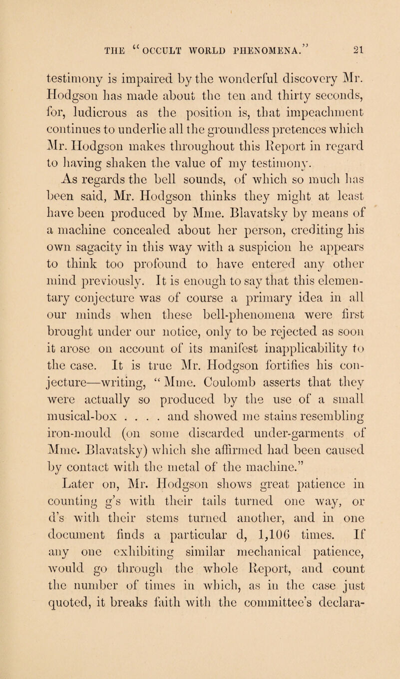 testimony is impaired by the wonderful discovery Mr. Hodgson lias made about the ten and thirty seconds, for, ludicrous as the position is, that impeachment continues to underlie all the groundless pretences which Mr. Hodgson makes throughout this Report in regard to having shaken the value of 1113^ testimony. As regards the bell sounds, of which so much has been said, Mr. Hodgson thinks they might at least have been produced by Mine. Blavatsky by means of a machine concealed about her person, crediting his own sagacity in this way with a suspicion he appears to think too profound to have entered any other mind previously. It is enough to say that this elemen¬ tary conjecture was of course a primary idea in all our minds when these bell-phenomena were first brought under our notice, only to be rejected as soon it arose on account of its manifest inapplicability to the case. It is true Mr. Hodgson fortifies his con- jecture—writing, “ Mine. Coulomb asserts that they were actually so produced by the use of a small musical-box .... and showed me stains resembling iron-mould (on some discarded under-garments of Mme. Blavatsky) which she affirmed had been caused by contact with the metal of the machine.” Later on, Mr. Hodgson shows great patience in counting g’s with their tails turned one way, or d’s with their stems turned another, and in one document finds a particular d, 1^106 times. If any one exhibiting similar mechanical patience, would go through the whole Report, and count the number of times in which, as in the case just quoted, it breaks faith with the committee’s cleclara-