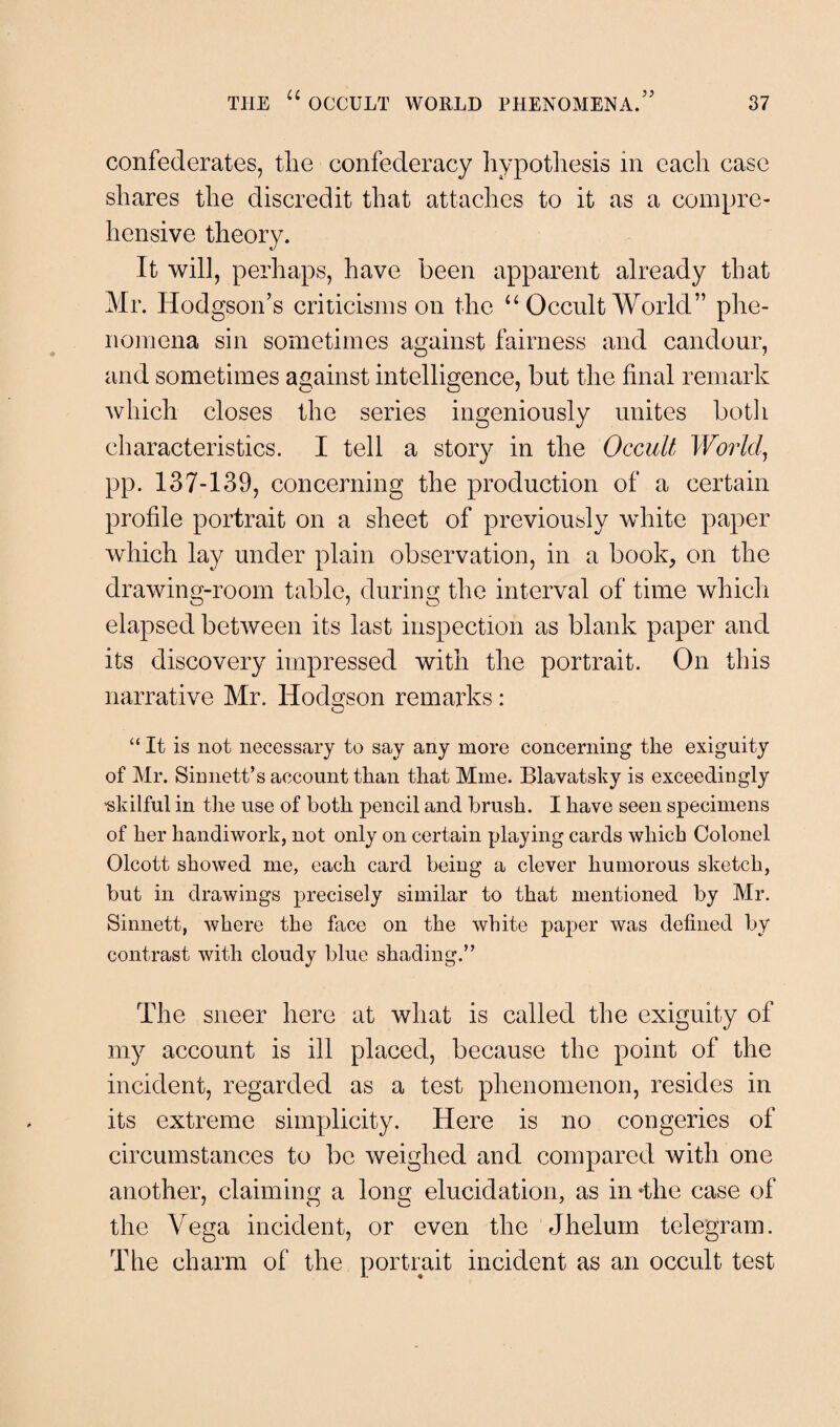 confederates, the confederacy hypothesis in each case shares the discredit that attaches to it as a compre¬ hensive theory. It will, perhaps, have been apparent already that Mr. Hodgson’s criticisms on the “ Occult World” phe¬ nomena sin sometimes against fairness and candour, and sometimes against intelligence, but the final remark which closes the series ingeniously unites both characteristics. I tell a story in the Occult World, pp. 137-139, concerning the production of a certain profile portrait on a sheet of previously white paper which lay under plain observation, in a book, on the drawing-room table, during the interval of time which elapsed between its last inspection as blank paper and its discovery impressed with the portrait. On this narrative Mr. Hodgson remarks: “It is not necessary to say any more concerning the exiguity of Mr. Sin nett’s account than that Mine. Blavatshy is exceedingly “skilful in the use of both pencil and brush. I have seen specimens of her handiwork, not only on certain playing cards which Colonel Olcott showed me, each card being a clever humorous sketch, but in drawings precisely similar to that mentioned by Mr. Sinnett, where the face on the white paper was defined by contrast with cloudy blue shading.” The sneer here at what is called the exiguity of my account is ill placed, because the point of the incident, regarded as a test phenomenon, resides in its extreme simplicity. Here is no congeries of circumstances to be weighed and compared with one another, claiming a long elucidation, as in -the case of the Vega incident, or even the Jhelum telegram. The charm of the portrait incident as an occult test