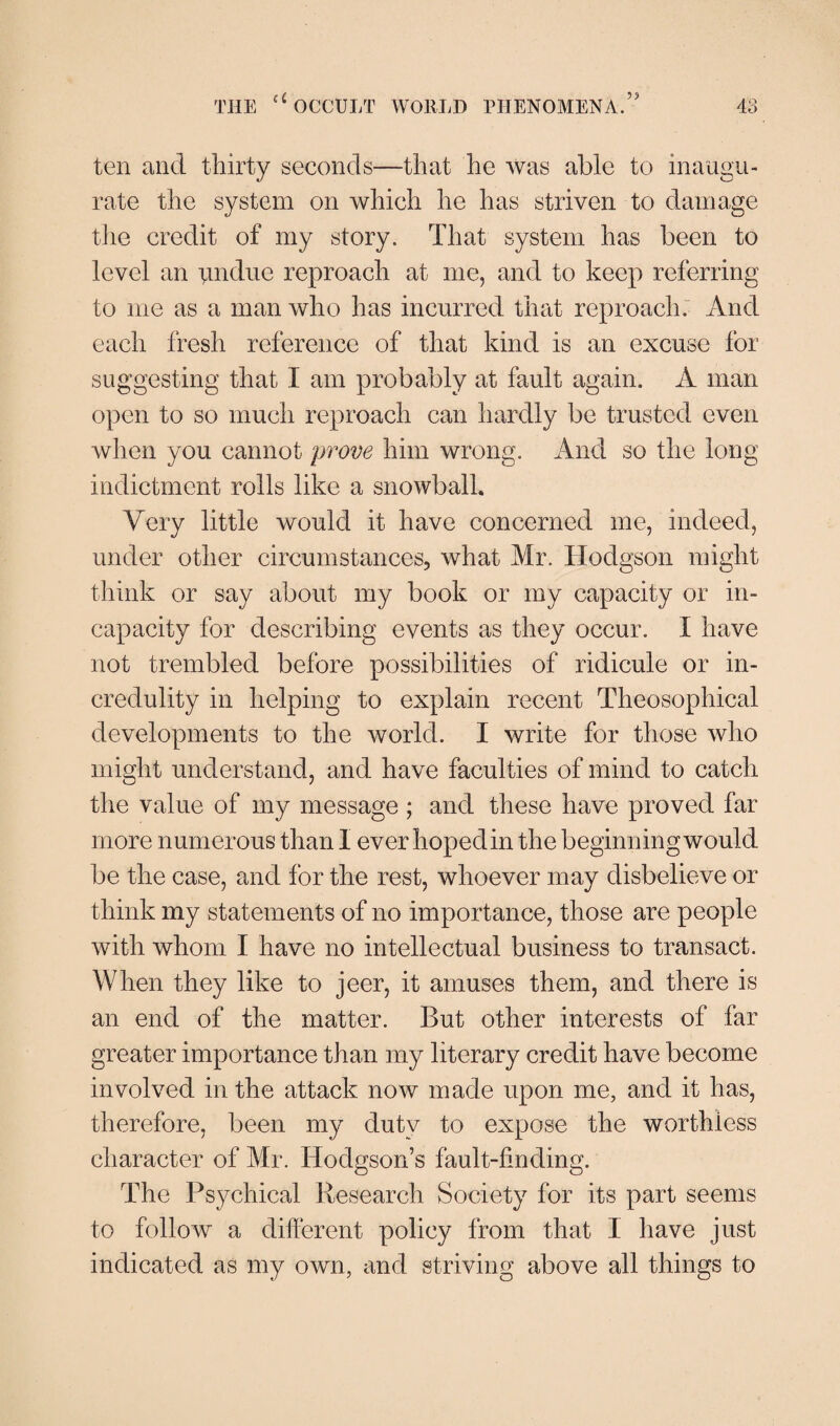 ten and thirty seconds—that he was able to inaugu¬ rate the system on which he has striven to damage the credit of my story. That system has been to level an undue reproach at me, and to keep referring to me as a man who has incurred that reproach. And each fresh reference of that kind is an excuse for suggesting that I am probably at fault again. A man open to so much reproach can hardly be trusted even when you cannot prove him wrong. And so the long indictment rolls like a snowball. Very little would it have concerned me, indeed, under other circumstances, what Mr. Hodgson might think or say about my book or my capacity or in¬ capacity for describing events as they occur. I have not trembled before possibilities of ridicule or in¬ credulity in helping to explain recent Theosophical developments to the world. I write for those who might understand, and have faculties of mind to catch the value of my message ; and these have proved far more numerous than I ever hoped in the beginning would be the case, and for the rest, whoever may disbelieve or think my statements of no importance, those are people with whom I have no intellectual business to transact. When they like to jeer, it amuses them, and there is an end of the matter. But other interests of far greater importance than my literary credit have become involved in the attack now made upon me, and it has, therefore, been my duty to expose the worthless character of Mr. Hodgson’s fault-finding. The Psychical Research Society for its part seems to follow a different policy from that I have just indicated as my own, and striving above all things to