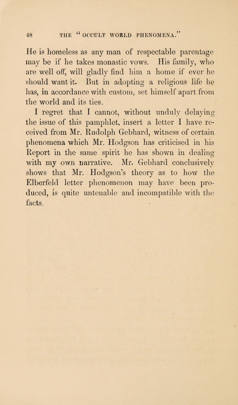 He is homeless as any man of respectable parentage may be if he takes monastic vows. His family, who are well off, will gladly find him a home if ever he should want it. But in adopting a religious life he has, in accordance with custom, set himself apart from the world and its ties. I regret that I cannot, without unduly delaying the issue of this pamphlet, insert a letter I have re¬ ceived from Mr. Rudolph Gebhard, witness of certain phenomena which Mr. Hodgson has criticised in his Report in the same spirit he has shown in dealing with my own narrative. Mr. Gebhard conclusively shows that Mr. Hodgson’s theory as to how the Elberfeld letter phenomenon may have been pro¬ duced, is quite untenable and incompatible with the facts.