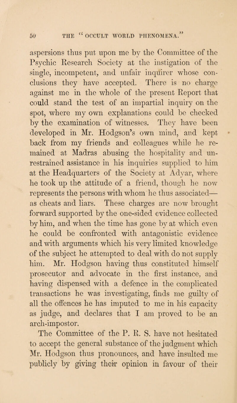 aspersions thus put upon me by the Committee of the Psychic Research Society at the instigation of the single, incompetent, and unfair inquirer whose con¬ clusions they have accepted. There is no charge against me in the whole of the present Report that could stand the test of an impartial inquiry on the spot, where my own explanations could be checked by the examination of witnesses. They have been developed in Mr. Hodgson’s own mind, and kept back from my friends and colleagues while he re¬ mained at Madras abusing the hospitality and un¬ restrained assistance in his inquiries supplied to him at the Headquarters of the Society at Adyar, where he took up the attitude of a friend, though he now represents the persons with whom he thus associated— as cheats and liars. These charges are now brought forward supported by the one-sided evidence collected by him, and when the time has gone by at which even he could be confronted with antagonistic evidence and with arguments which his very limited knowledge of the subject he attempted to deal with do not supply him. Mr. Hodgson having thus constituted himself prosecutor and advocate in the first instance, and having dispensed with a defence in the complicated transactions he was investigating, finds me guilty of all the offences he has imputed to me in his capacity as judge, and declares that I am proved to be an arch-impostor. The Committee of the P. R. S. have not hesitated to accept the general substance of the judgment which Mr. Hodgson thus pronounces, and have insulted me publicly by giving their opinion in favour of their