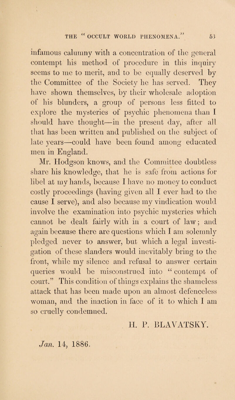 infamous calumny with a concentration of the general contempt his method of procedure in this inquiry seems to me to merit, and to be equally deserved by the Committee of the Society he has served. They have shown themselves, by their wholesale adoption of his blunders, a group of persons less fitted to explore the mysteries of psychic phenomena than I should have thought—in the present day, after all that has been written and published on the subject of late years—could have been found among educated men in England. Mr. Hodgson knows, and the Committee doubtless share his knowledge, that he is safe from actions for libel at my hands, because I have no money to conduct costly proceedings (having given all I ever had to the cause I serve), and also because my vindication would involve the examination into psychic mysteries which cannot be dealt fairlv with in a court of law; and again because there are questions which I am solemnly pledged never to answer, but which a legal investi¬ gation of these slanders would inevitably bring to the front, while my silence and refusal to answer certain queries would be misconstrued into “ contempt of court.” This condition of things explains the shameless attack that has been made upon an almost defenceless woman, and the inaction in face of it to which I am so cruelly condemned. Jan. 14, 1886, H. P. BLAVATSKY.