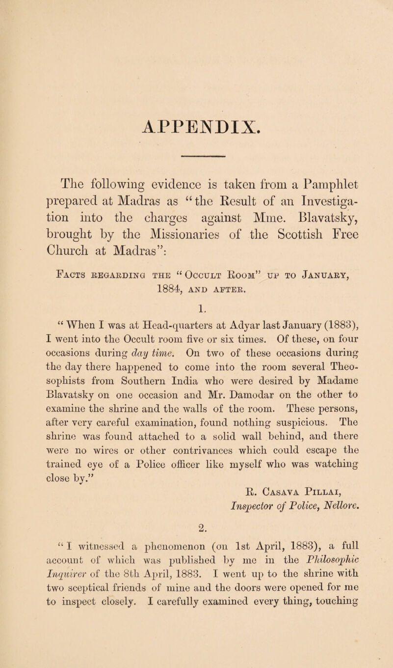 APPENDIX. The following evidence is taken from a Pamphlet prepared at Madras as “ the Kesult of an Investiga¬ tion into the charges against Mine. Blavatsky, brought by the Missionaries of the Scottish Free Church at Madras”: Facts regarding the “ Occult Boom” up to January, 1884, AND AFTER. 1. “ When I was at Head-quarters at Adyar last January (1883), I went into the Occult room five or six times. Of these, on four occasions during clay time. On two of these occasions during the day there happened to come into the room several Theo- sophists from Southern India who were desired by Madame Blavatsky on one occasion and Mr. Hamodar on the other to examine the shrine and the walls of the room. These persons, after very careful examination, found nothing suspicious. The shrine was found attached to a solid wall behind, and there were no wires or other contrivances which could escape the trained eye of a Police officer like myself who was watching close by.” B. Casava Pillai, Inspector of Police, Nellore. 2. “ I witnessed a phenomenon (on 1st April, 1883), a full account of which was published by me in the Philosophic Inquirer of the 8th April, 1883. I went up to the shrine with two sceptical friends of mine and the doors were opened for me to inspect closely. I carefully examined every thing, touching