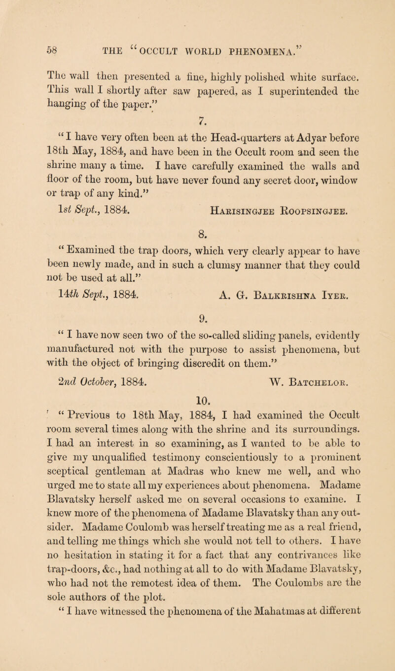 The wall then presented a fine, highly polished white surface. This wall I shortly after saw papered, as I superintended the hanging of the paper.” 9 7. “ I have very often been at the Head-quarters at Adyar before 18th May, 1884, and have been in the Occult room and seen the shrine many a time. I have carefully examined the walls and floor of the room, but have never found any secret door, window or trap of any kind.” 1st Sept., 1884. Harisingjee Roopsingjee. 8. “ Examined the trap doors, which very clearly appear to have been newly made, and in such a clumsy manner that they could not be used at all.” 14th Sept., 1884. A. Gr. Balkrishna Iyer. 9. “ I have now seen two of the so-called sliding panels, evidently manufactured not with the purpose to assist phenomena, but with the object of bringing discredit on them.” 2nd October, 1884. W. Batchelor. 10. “ Previous to 18th May, 1884, I had examined the Occult room several times along with the shrine and its surroundings. I had an interest in so examining, as I wanted to be able to give my unqualified testimony conscientiously to a prominent sceptical gentleman at Madras who knew me well, and who urged me to state all my experiences about phenomena. Madame Blavatsky herself asked me on several occasions to examine. I knew more of the phenomena of Madame Blavatsky than any out¬ sider. Madame Coulomb was herself treating me as a real friend, and telling me things which she would not tell to others. I have no hesitation in stating it for a fact that any contrivances like trap-doors, &c., had nothing at all to do with Madame Blavatsky, who had not the remotest idea of them. The Coulombs are the sole authors of the plot. “ I have witnessed the phenomena of the Mahatmas at different