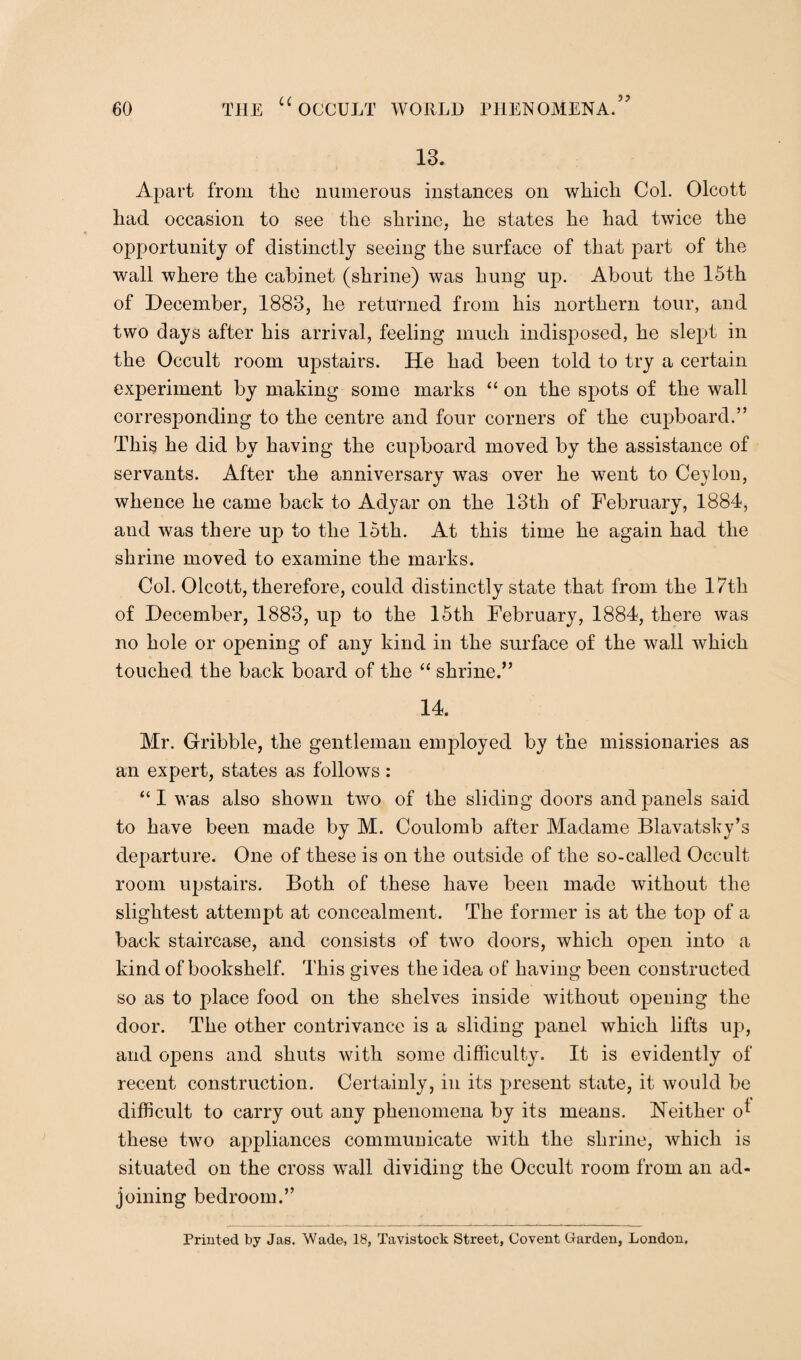 13. Apart from the numerous instances on which. Col. Olcott had occasion to see the shrine, he states he had twice the opportunity of distinctly seeing the surface of that part of the wall where the cabinet (shrine) was hung up. About the 15th of December, 1883, he returned from his northern tour, and two days after his arrival, feeling much indisposed, he slept in the Occult room upstairs. He had been told to try a certain experiment by making some marks “ on the spots of the wall corresponding to the centre and four corners of the cupboard.” This he did by having the cupboard moved by the assistance of servants. After the anniversary was over he went to Ceylon, whence he came back to Adyar on the 13th of February, 1884, and was there up to the 15th. At this time he again had the shrine moved to examine the marks. Col. Olcott, therefore, could distinctly state that from the 17th of December, 1883, up to the 15th February, 1884, there was no hole or opening of any kind in the surface of the wall which touched the back board of the “ shrine.” 14. Mr. Gribble, the gentleman employed by the missionaries as an expert, states as follows: “I was also shown two of the sliding doors and panels said to have been made by M. Coulomb after Madame Blavatsky’s departure. One of these is on the outside of the so-called Occult room upstairs. Both of these have been made without the slightest attempt at concealment. The former is at the top of a back staircase, and consists of two doors, which open into a kind of bookshelf. This gives the idea of having been constructed so as to place food on the shelves inside without opening the door. The other contrivance is a sliding panel which lifts uj), and opens and shuts with some difficulty. It is evidently of recent construction. Certainly, in its present state, it would be difficult to carry out any phenomena by its means. Neither o* these two appliances communicate with the shrine, which is situated on the cross wall dividing the Occult room from an ad¬ joining bedroom.” Printed by Jas. Wade, 18, Tavistock Street, Covent Garden, London,