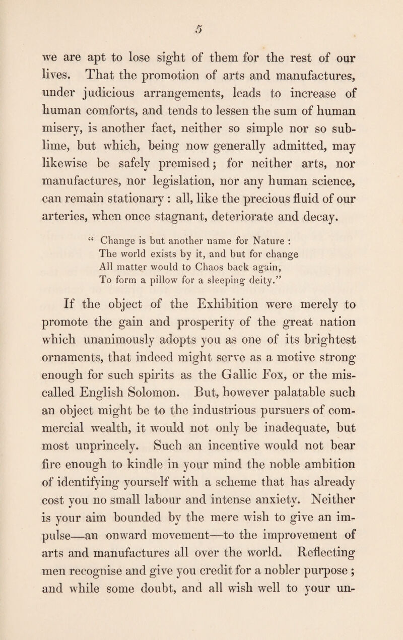 we are apt to lose sight of them for the rest of our lives. That the promotion of arts and manufactures, under judicious arrangements, leads to increase of human comforts, and tends to lessen the sum of human misery, is another fact, neither so simple nor so sub¬ lime, but which, being now generally admitted, may likewise be safely premised; for neither arts, nor manufactures, nor legislation, nor any human science, can remain stationary : all, like the precious fluid of our arteries, when once stagnant, deteriorate and decay. “ Change is but another name for Nature : The world exists by it, and but for change All matter would to Chaos back again, To form a pillow for a sleeping deity.” If the object of the Exhibition were merely to promote the gain and prosperity of the great nation which unanimously adopts you as one of its brightest ornaments, that indeed might serve as a motive strong enough for such spirits as the Gallic Fox, or the mis¬ called English Solomon. But, however palatable such an object might be to the industrious pursuers of com¬ mercial wealth, it would not only be inadequate, but most unprincely. Such an incentive would not bear fire enough to kindle in your mind the noble ambition of identifying yourself with a scheme that has already cost vou no small labour and intense anxietv. Neither •/ * is your aim bounded by the mere wish to give an im¬ pulse—an onward movement—to the improvement of arts and manufactures all over the world. Reflecting men recognise and give you credit for a nobler purpose ; and while some doubt, and all wish well to your un-