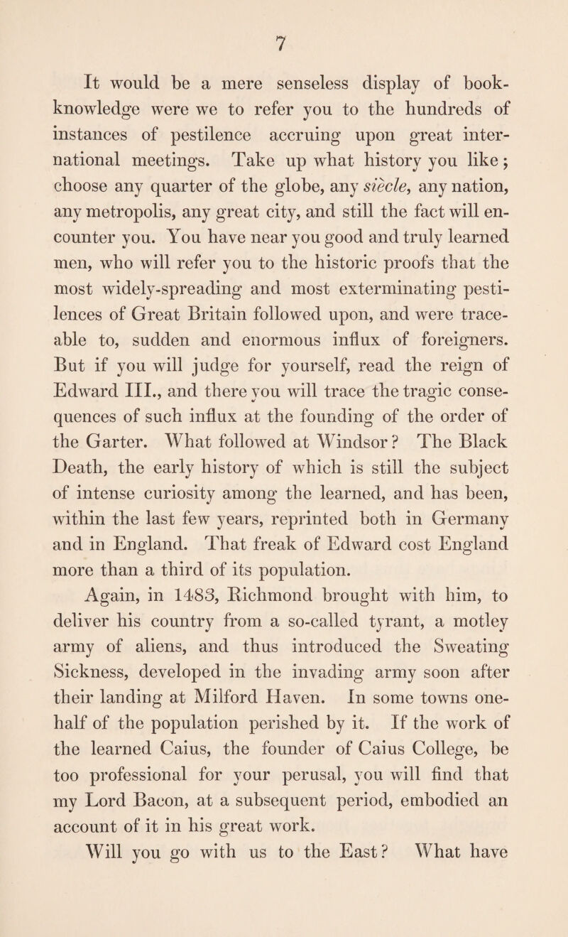 It would be a mere senseless display of book- knowledge were we to refer you to the hundreds of instances of pestilence accruing upon great inter¬ national meetings. Take up what history you like; choose any quarter of the globe, any siecle, any nation, any metropolis, any great city, and still the fact will en¬ counter you. You have near you good and truly learned men, who will refer you to the historic proofs that the most widely-spreading and most exterminating pesti¬ lences of Great Britain followed upon, and were trace¬ able to, sudden and enormous influx of foreigners. But if you will judge for yourself, read the reign of Edward III., and there vou will trace the tragic conse- quences of such influx at the founding of the order of the Garter. What followed at Windsor? The Black Death, the early history of which is still the subject of intense curiosity among the learned, and has been, within the last few years, reprinted both in Germany and in England. That freak of Edward cost England more than a third of its population. Again, in 1483, Richmond brought with him, to deliver his country from a so-called tyrant, a motley army of aliens, and thus introduced the Sweating Sickness, developed in the invading army soon after their landing at Milford Haven. In some towns one- half of the population perished by it. If the work of the learned Cains, the founder of Caius College, be too professional for your perusal, you will find that my Lord Bacon, at a subsequent period, embodied an account of it in his great work. Will you go with us to the East? What have