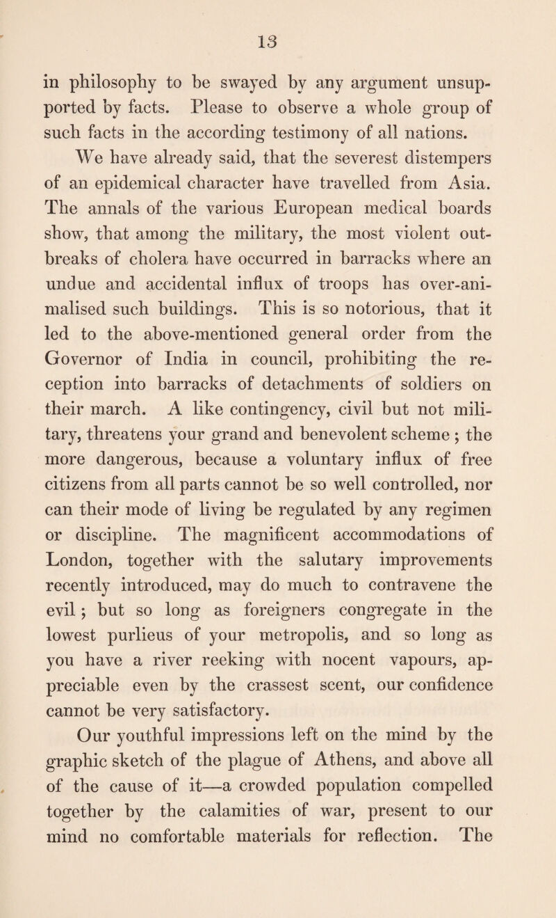 in philosophy to be swayed by any argument unsup¬ ported by facts. Please to observe a whole group of such facts in the according testimony of all nations. We have already said, that the severest distempers of an epidemical character have travelled from Asia. The annals of the various European medical boards show, that among the military, the most violent out¬ breaks of cholera have occurred in barracks where an undue and accidental influx of troops has over-ani- malised such buildings. This is so notorious, that it led to the above-mentioned general order from the Governor of India in council, prohibiting the re¬ ception into barracks of detachments of soldiers on their march. A like contingency, civil but not mili¬ tary, threatens your grand and benevolent scheme ; the more dangerous, because a voluntary influx of free citizens from all parts cannot be so well controlled, nor can their mode of living be regulated by any regimen or discipline. The magnificent accommodations of London, together with the salutary improvements recently introduced, may do much to contravene the evil; but so long as foreigners congregate in the lowest purlieus of your metropolis, and so long as you have a river reeking with nocent vapours, ap¬ preciable even by the crassest scent, our confidence cannot be very satisfactory. Our youthful impressions left on the mind by the graphic sketch of the plague of Athens, and above all of the cause of it—a crowded population compelled together by the calamities of war, present to our mind no comfortable materials for reflection. The